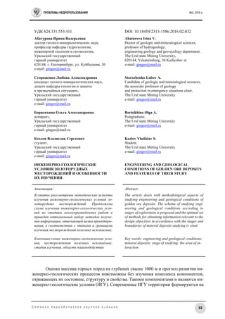ПРОБЛЕМЫ НЕДРОПОЛЬЗОВАНИЯ №2, 2016 г.
32С е т е в о е п е р и о д и ч е с к о е н а у ч н о е и з д а н и е
УДК 624.131:553.411 DOI: 10.18454/2313-1586.2016.02.032
Абатурова Ирина Валерьевна
доктор геолого-минералогических наук,
профессор кафедры гидрогеологии,
инженерной геологии и геоэкологии,
Уральский государственный
горный университет
620144, г. Екатеринбург, ул. Куйбышева, 30
e-mail: gingeo@mail.ru
Стороженко Любовь Александровна
кандидат геолого-минералогических наук,
доцент кафедры геологии и защиты
в чрезвычайных ситуациях,
Уральский государственный
горный университет
e-mail: gingeo@mail.ru
Борисихина Ольга Александровна
аспирант,
Уральский государственный
горный университет
e-mail: gingeo@mail.ru
Козлов Владислав Сергеевич
студент,
Уральский государственный
горный университет
e-mail: gingeo@mail.ru
ИНЖЕНЕРНО-ГЕОЛОГИЧЕСКИЕ
УСЛОВИЯ ЗОЛОТОРУДНЫХ
МЕСТОРОЖДЕНИЙ И ОСОБЕННОСТИ
ИХ ИЗУЧЕНИЯ
Abaturova Irina V.
Doctor of geologic and-mineralogical sciences,
professor of hydrogeology,
engineering geology and geo-ecology department.
The Ural state Mining University,
620144, Yekaterinburg, 30 Kuibyshev st.
e-mail: gingeo@mail.ru
Storozhenko Lubov A.
Candidate of geologic and mineralogical sciences,
the associate professor of geology
and protection in emergency situations chair,
The Ural state Mining University
e-mail: gingeo@mail.ru
Borisikhina Olga A.
Postgraduate,
The Ural state Mining University
e-mail: gingeo@mail.ru
Kozlov Vladislav S.
Student.
The Ural state Mining University
e-mail: gingeo@mail.ru
ENGINEERING AND GEOLOGICAL
CONDITIONS OF GOLDEN ORE DEPOSITS
AND FEATURES OF THEIR STUDY
Аннотация:
В статье рассмотрены методические аспекты
изучения инженерно-геологических условий зо-
лоторудных месторождений. Предложена
схема изучения инженерно-геологических усло-
вий по стадиям геологоразведочных работ и
приведен оптимальный набор методов получе-
ния информации, отвечающей целям проектиро-
вания, в соответствии с этапами и границами
изучения месторождений полезных ископаемых.
Ключевые слова: инженерно-геологические усло-
вия, месторождения полезных ископаемых,
стадия изучения, область взаимодействия
Abstract:
The article deals with methodological aspects of
studying engineering and geological conditions of
golden ore deposits. The scheme of studying engi-
neering and geological conditions according to
stages of exploration is proposed and the optimal set
of methods for obtaining information relevant to the
design objectives in accordance with the stages and
boundaries of mineral deposits studying is cited.
Key words: engineering and geological conditions;
mineral deposits; stage of studying; the area of in-
teraction
Оценка массива горных пород на глубинах свыше 1000 м и прогноз развития ин-
женерно-геологических процессов невозможны без изучения комплекса компонентов,
отражающих их состояние, структуру и свойства. Такими компонентами и являются ин-
женерно-геологические условия (ИГУ). Современные ИГУ территории формируются на
 