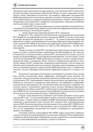 ПРОБЛЕМЫ НЕДРОПОЛЬЗОВАНИЯ №2, 2016 г.
33С е т е в о е п е р и о д и ч е с к о е н а у ч н о е и з д а н и е
протяжении всей геологической истории развития, и все компоненты ИГУ являются ре-
зультатом историко-генетических особенностей. Именно эта связь и определяет методи-
ческую основу инженерно-геологических исследований территорий месторождений.
Выбор принципиальных методических приемов и способов, совокупность которых поз-
волит спроектировать и осуществить рациональный комплекс полевых, лабораторных и
камеральных исследований ИГУ конкретного месторождения, определяется необходи-
мостью достижения двух главных целей:
 изучения ИГУ на основе специальных полевых инженерно-геологических ис-
следований и целенаправленной обработки всей известной информационной базы инже-
нерно-геологических, геологических данных;
 оценки прогнозных параметров развития ИГУ и процессов.
В период 70 – 80 гг. прошлого столетия накоплен значительный опыт по изучению
ИГУ разработки месторождений полезных ископаемых (МПИ), когда был подготовлен
целый ряд методических руководств и пособий [1 – 4], однако в настоящее время они
практически устарели, что потребовало актуализации современных представлений о ме-
тодах изучения ИГУ МПИ. В последние годы проблемами изучения ИГУ МПИ на ран-
них стадиях занимались В.И. Кузькин, Л.А. Ярг [5], И.В. Абатурова [6 – 7] и В.Е. Оль-
ховатенко [8].
Задачи и методы изучения ИГУ месторождений определяются сложностью при-
родных условий, стадией изучения и намечаемым способом разработки. Как известно,
оптимальность и самодостаточность изучения ИГУ достигается в том случае, когда эти
процессы синхронизированы с геологоразведочными работами. Соответственно, задачи
и методы исследований ИГУ МПИ необходимо согласовать с целью и стадией геолого-
разведочных работ, а содержание, объем, точность и доверительная вероятность полу-
ченных данных об ИГУ должны быть минимально необходимыми и достаточными для
решения задач на каждой стадии исследования. Основные задачи инженерно-геологиче-
ских исследований на разных стадиях изучения МПИ обозначены в табл. 1. Необходимо
отметить, что роль инженерно-геологической информации возрастает от стадии к ста-
дии.
В результате инженерно-геологических исследований на каждой стадии должен
быть получен оптимальный объем информации, отвечающий целям изучения. На
начальных этапах исследований (поисковом, оценочном) необходимо получить данные
о компонентах ИГУ, охватывающих площадь предполагаемого месторождения, но тре-
бования к ее детальности и надежности менее высокие, чем требования к информации,
получаемой на стадии разведки. Из этого вытекает вывод методического характера: тех-
нически сложно и экономически невыгодно изучать детально обширную территорию,
если требуется дать общую оценку ИГУ, необходимую для предварительной оценки цен-
ности МПИ. В этом случае представляется целесообразным использовать более дешевые
методы (результаты геологической съемки, геофизических работ).
В целом схему решения всех названных задач можно представить в виде схемы
изучения ИГУ (рис. 1) и далее рассматривать методы получения информации об ИГУ в
соответствии с этапами оценки и разработки МПИ. Центральными информационными
единицами в предложенной схеме изучения ИГУ являются база геологоразведочных
данных МПИ (геологическая модель месторождения) и база данных ИГУ МПИ (посто-
янно действующая модель ИГУ). Минимизация затрат на изучение ИГУ МПИ достига-
ется за счет непрерывной актуализации баз данных и повышения их кондиционного
уровня и достоверности.
Учитывая сложность и разнообразие ИГУ МПИ, нужно осуществлять выбор ме-
тодов их изучения на основе инженерно-геологических особенностей месторождений и
стадийности производства работ. Каждый метод имеет ограничение в отношении приме-
нимости, свою разрешающую способность, точность и стоимость.
 