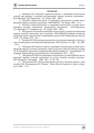 ПРОБЛЕМЫ НЕДРОПОЛЬЗОВАНИЯ №2, 2016 г.
38С е т е в о е п е р и о д и ч е с к о е н а у ч н о е и з д а н и е
Литература
1. Бабушкин В.Д. Изучение гидрогеологических и инженерно-геологических
условий при разведке и освоении месторождений твердых полезных ископаемых /
В.Д. Бабушкин, Д.И. Пересунько. – М.: Недра, 1969. – 408 с.
2. Изучение гидрогеологических и инженерно-геологических условий место-
рождений твердых полезных ископаемых / ВСЕГИНГЕО. - М.: Недра, 1986. - 171 с.
3. Изучение гидрогеологических и инженерно-геологических условий место-
рождений полезных ископаемых: методическое руководство / Д.И. Пересунько,
С.П. Прохоров, Г.Г. Скворцов и др. – М.: Недра, 1969. – 408 с.
4. Инструкция по изучению инженерно-геологических условий месторождений
твердых полезных ископаемых при их разведке / ВСЕГИНГЕО; Одобрена экспертной
комиссией секции гидрогеологии и инженерной геологии НТС Министерства геологии
СССР. - М.: Недра, 1975. - 49 с.
5. Кузькин В.И. Методическое руководство по изучению инженерно-геологиче-
ских условий рудных месторождений при разведке / В.И. Кузькин, Л.А. Ярг. – М., 2001.
– 153 с.
6. Абатурова И.В. Оценка и прогноз инженерно-геологических условий место-
рождений твердых полезных ископаемых горно-складчатых областей. Научное издание
/ И. В. Абатурова; Уральский государственный горный университет. - Екатеринбург: Ти-
пография «Уральский центр академического обслуживания», 2011. – 226 с.
7. Абатурова И.В. Прогноз инженерно-геологических условий отработки место-
рождений твердых полезных ископаемых на стадии изучения методом аналогий /
И.В. Абатурова // Литосфера. – 2009. - № 5. - С. 99 - 106.
8. Ольховатенко В.Е. Основы инженерной геологии и механики грунтов : учеб.
пособие / В.Е. Ольховатенко, Н.С. Рязанов. – Томск: Изд-во Томского гос. архит.-строит.
ун-та, 2005. – 311 с.
 