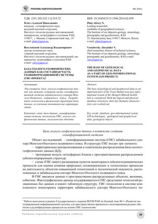 ПРОБЛЕМЫ НЕДРОПОЛЬЗОВАНИЯ №2, 2016 г.
39С е т е в о е п е р и о д и ч е с к о е н а у ч н о е и з д а н и е
УДК [551.243:552.11]:519.72 DOI: 10.18454/2313-1586.2016.02.039
Платэ Алексей Николаевич
кандидат гeoграфических наук,
ведущий научный сотрудник,
Институт геологии рудных месторождений,
минералогии, петрографии и геохимии РАН,
119017, г. Москва, Старомонетный пер., 35
e-mail: plate@igem.ru;
Веселовский Александр Владимирович
доктор технических наук,
главный научный сотрудник,
Институт геологии рудных месторождений, ми-
нералогии, петрографии и геохимии РАН
e-mail: valv@igem.ru;
БАЗА ГЕОЛОГО-ГЕОФИЗИЧЕСКИХ
ДАННЫХ КАК СОСТАВНАЯ ЧАСТЬ
ГЕОИНФОРМАЦИОННОЙ СИСТЕМЫ
(ГИС-ПРОЕКТА)
Plate Alexey N.
Leading researcher,
candidate of geographical sciences.
The Institute of ore deposits geology, mineralogy,
petrography and geochemistry, RAS
35, Staromonetny lane,119017, Moscow, Russia
e-mail: plate@igem.ru;
Vesselovsky Alexander V.
chief researcher, Doctor of technical sciences,
The Institute of ore deposits geology, mineralogy,
petrography and geochemistry, RAS e-mail:
valv@igem.ru;
THE BASE OF GEOLOGICAL
AND GEOPHYSICAL DATA
AS A PART OF GEO-INFORMATIONAL
SYSTEM (GIS PROJECT)
Аннотация:
Рассмотрена база геолого-геофизических дан-
ных как важная составная часть геоинформа-
ционной системы забайкальского сектора Мон-
голо-Охотского подвижного пояса. Разрабо-
таны логическая и физическая структуры базы
данных, ее ключевые тематические характери-
стики.
Ключевые слова: база данных, геоинформаци-
онная система, технологии ГИС, геолого-гео-
физические данные, геологические объекты
Abstract:
The base of geological and geophysical data as an
important part of the Trans-Baikal area geo-infor-
mational system of the Mongol-Okhotsk mobile
belt is considered. Both the logical and physical
database structures, their key thematic character-
istics are worked out.
Key words: database, geo-informational system,
GIS technologies, geological and geophysical
data, geological objects
База геолого-геофизических данных в контексте создания
геоинформационной системы
Объект исследований – геоинформационная система (ГИС) забайкальского сек-
тора Монголо-Охотского подвижного пояса. В структуру ГИС входят три элемента:
– территориально централизованная и тематически распределенная база геолого-
геофизических данных (БД);
– трехмерная модель литосферных блоков с пространственным распределением
сейсмогенерирующих структур;
– схема (ГИС-макет) размещения пунктов мониторинга сейсмогеодинамических
процессов для оценки влияния природных геодинамических и техногенных процессов
на деятельность объектов повышенной техногенной и экологической опасности, распо-
ложенных в забайкальском секторе Монголо-Охотского подвижного пояса.
В ГИС вводятся данные о пространственно распределенных объектах, явлениях,
событиях. Фактографические данные поддерживаются в ГИС средствами технологий ре-
ляционных баз данных и имеют табличную структуру. ГИС-технология в системе ком-
плексного мониторинга территории забайкальского сектора Монголо-Охотского по-

Работа выполнена в рамках Государственного задания ИГЕМ РАН по базовой теме 80-1 «Развитие ин-
тегрированной информационной системы для пространственно-временного моделирования рудных объ-
ектов и рудообразующих процессов на основе ГИС-технологий»
 