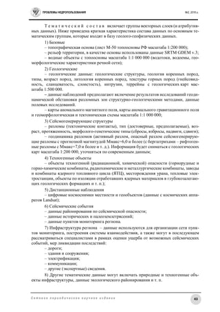 ПРОБЛЕМЫ НЕДРОПОЛЬЗОВАНИЯ №2, 2016 г.
43С е т е в о е п е р и о д и ч е с к о е н а у ч н о е и з д а н и е
Т е м а т и ч е с к и й с о с т а в включает группы векторных слоев (и атрибутив-
ных данных). Ниже приведена краткая характеристика состава данных по основным те-
матическим группам, которые входят в базу геолого-геофизических данных.
1) Базовые
– топографическая основа (лист М-50 топоосновы РФ масштаба 1:200 000);
– рельеф территории, в качестве основы использованы данные SRTM GDEM v.3;
– водные объекты с топоосновы масштаба 1:1 000 000 (водотоки, водоемы, гео-
морфологические характеристики речной сети);
2) Геологические
– геологические данные: геологические структуры, геология коренных пород,
типы, возраст пород, литология коренных пород, текстуры горных пород (гнейсовид-
ность, сланцеватость, слоистость), интрузии, террейны с геологических карт мас-
штаба 1:500 000.
– данные наблюдений предполагают включение результатов исследований геоди-
намической обстановки разломных зон структурно-геологическими методами, данные
полевых исследований.
– карты аномального магнитного поля, карты аномального гравитационного поля
и геоморфологическая и тектоническая схемы масштаба 1:1 000 000;
3) Сейсмогенерирующие структуры
– разломы (тектонические контакты), тип (достоверные, предполагаемые), воз-
раст, протяженность, морфолого-генетические типы (сбросы, взбросы, надвиги, сдвиги);
– геодинамика разломов (активный разлом, опасный разлом сейсмогенерирую-
щие разломы с прогнозной магнитудой Ммакс=6,0 и более (с бергштрихами – рифтоген-
ные разломы с Ммакс=7,0 и более и т. д.). Информация будет сниматься с геологических
карт масштаба 1:200 000, уточняться по современным данным;
4) Техногенные объекты
– объекты техногенной (радиационной, химической) опасности (горнорудные и
горно-химические комбинаты, радиохимические и металлургические комбинаты, заводы
и комбинаты ядерного топливного цикла (ЯТЦ), месторождения урана, тепловые элек-
тростанции, объекты по изоляции отработавших ядерных материалов в глубокозалегаю-
щих геологических формациях и т. п.);
5) Дистанционные наблюдения
– цифровые космоснимки местности и геообъектов (данные с космических аппа-
ратов Landsat);
6) Сейсмические события
– данные районирования по сейсмической опасности;
– данные исторических и палеоземлетрясений;
– данные пунктов мониторинга региона.
7) Инфраструктура региона – данные используются для организации сети пунк-
тов мониторинга, построения системы взаимодействия, а также могут в последующем
рассматриваться специалистами в рамках оценки ущерба от возможных сейсмических
событий, мер ликвидации последствий:
– дороги;
– здания и сооружения;
– электрификация;
– коммуникации;
– другие (экспертные) сведения.
8) Другие тематические данные могут включать природные и техногенные объ-
екты инфраструктуры, данные экологического районирования и т. п.
 