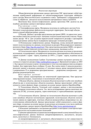 ПРОБЛЕМЫ НЕДРОПОЛЬЗОВАНИЯ №2, 2016 г.
44С е т е в о е п е р и о д и ч е с к о е н а у ч н о е и з д а н и е
Физическая структура
Общая физическая организация данных прототипа ГИС представляет собой хра-
нилища атрибутивной информации по сейсмогенерирующим структурам забайкаль-
ского сектора Монголо-Охотского подвижного пояса. Требования к операционной си-
стеме ее обработки диктуются использованием программного пакета ArcGIS10.
Физически база геолого-геофизических данных прототипа ГИС делится на две
подбазы: растровые данные и векторные данные.
Р а с т р о в ы е с л о и
1) Топографические карты. Материалы получены из свободного доступа Сети
Интернет в виде растровых файлов на исследуемую территорию. Листы карт объеди-
нены в единый набор растровых данных.
2) Рельеф. Данные о рельефе представлены растрами GRID, где яркостное значе-
ние ячейки (пикселя) соответствует значению относительной высотной отметки. Разре-
шение растра ~60 м. Для создания выразительной поверхности рельефа в трехмерной
модели растровые данные были подвержены процедуре «отмывки рельефа».
3) Региональные геофизические данные. Например, схемы аномалий гравитаци-
онного поля построены по данным, полученным на ресурсе Международного гравимет-
рического бюро (http://bgi.obs-mip.fr/en). Они представлены растрами GRID, где яркост-
ное значение ячейки (пикселя) соответствует аномальному значению в мГал.
4) Геологические карты. Материалы по геологии региона получены из различных
источников, отсканированы, географически привязаны, спроецированы и объединены по
сериям изданий: 1 серия – карты, изданные до 1993 г., 2 серия – карты, изданные после
1993 г.
5) Данные космоснимков Landsat. Спутниковые снимки изучаемого региона по-
лучены из открытого ресурса (http://earthexplorer.usgs.gov/). Временной интервал до 2003
г. был предпочтительнее в связи с возникшими в этом году неисправностями на аппарате
Landsat. Для территории было отобрано 14 сцен. Все сцены имеют 6 каналов радиомет-
рических данных в видимом диапазоне и 2 тепловых канала, кроме панхроматического
с разрешением 15 м: разрешение пространственное – разрешение спектральное – раз-
решение радиометрическое.
В е к т о р н ы е д а н н ы е
Здесь данные сгруппированы по тематической характеристике. Они представ-
лены группами водных, техногенных и геологических объектов.
1) Водные объекты. Данные по водным объектам включают в себя слои линейных
объектов рек и полигональных объектов водоемов. Данные представляют собой сово-
купность слоев в формате shape, созданных на основе данных проекта OpenStreetMap.
2) Техногенные объекты. Точечный слой содержит данные о местоположении,
типе и названии техногенного объекта. Это места складирования горюче-смазочных ма-
териалов (ГСМ), угольные разрезы, горно-химические и горнодобывающие предприя-
тия.
3) Геологические объекты. Данные по геологическим объектам включают в себя
слои линейных объектов тектонических нарушений, полигональных объектов геологи-
ческих границ на территории, точечных объектов внемасштабных интрузивных тел, ме-
стоположения сейсмособытий. Данные представляют собой совокупность слоев в фор-
мате shape, созданных на основе данных из различных источников, в том числе свободно
распространяемых данных проекта OpenStreetMap (http://www.openstreetmap.ru).
Соблюдение требований к построению растровых и векторных слоев протестиро-
вано в результате исследовательских испытаний.
Главными принципами создания высокоинформативной и качественной базы гео-
лого-геофизических данных являются cинхронизированность, доступность, актуаль-
ность, целостность и безопасность:
а) синхронизированность и доступность обеспечиваются за счет совместимости
 