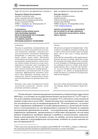 ПРОБЛЕМЫ НЕДРОПОЛЬЗОВАНИЯ №2, 2016 г.
46С е т е в о е п е р и о д и ч е с к о е н а у ч н о е и з д а н и е
УДК 622.333.013.3.362:(004.942:622.1:528.024.1) DOI: 10.18454/2313-1586.2016.02.046
Писаренко Марина Владимировна
кандидат технических наук,
доцент, ведущий научный сотрудник,
Федеральный исследовательский центр
угля и углехимии СО РАН
650065, г. Кемерово, пр. Ленинградский, 10
e-mail: mvp@icc.kemsc.ru
РАЗРАБОТКА
ГОРНО-ГЕОМЕТРИЧЕСКОГО
ОБЕСПЕЧЕНИЯ ОЦЕНКИ
ПОДГОТОВЛЕННОСТИ УГОЛЬНЫХ
МЕСТОРОЖДЕНИЙ
К РАЦИОНАЛЬНОМУ
ПРОМЫШЛЕННОМУ ОСВОЕНИЮ
Pisarenko Marina V.
Candidate of technical sciences,
leading researcher,
Federal coal and coal chemistries
research center SB RAS
650065, Kemerovo, 10 Leningradsky avenue.
e-mail: mvp@icc.kemsc.ru
MINING-GEOMETRICAL ASSESSMENT
DEVELOPMENT OF PREPAREDNESS
COAL DEPOSITS TO RATIONAL INDUS-
TRIAL MINING
Аннотация:
Решения по разработке месторождений, при-
нимаемые в условиях недостаточной геологиче-
ской изученности, приводят к снижению тех-
нико-экономических показателей добывающих
предприятий, а в отдельных случаях к прекра-
щению ведения горных работ. Обеспечение
устойчивости реализации проектных решений
на разработку месторождений с учетом непол-
ных знаний о недрах возможно на основе много-
вариантного комплекта горно-геометрических
моделей, содержащих как минимум два вари-
анта моделей показателей месторождения –
«ожидаемой» и «пессимистической». В случаях
сохранения эффективности проектных реше-
ний по двум вариантам комплекта горно-гео-
метрических моделей месторождение призна-
ется подготовленным для промышленного осво-
ения.
Ключевые слова: горно-геометрические модели,
геологическая изученность, освоение место-
рождений, проектные решения
Abstract:
The decisions on deposits development taken in the
conditions of insufficient geological studying tend
to reduce technical and economic indices of mining
plants, and in some cases to mining operations
stopping.
Seems that the sustainability of the implementation
of project decisions on mining, taking into account
the incomplete knowledge about bowels is possible
in terms of multiple set of mining-geometrical mod-
els containing at least two variants of the deposit
model indicators that is "expected" and "pessimis-
tic". In cases of design decisions saving efficiency
according to two options of mining-geometrical
models the deposit is considered to be prepared for
industrial development.
Keywords: mining and geometrical models, geolog-
ical studying, deposits development, design deci-
sions.
Россия обладает огромным ресурсным потенциалом углей различных марок (около
4089 млрд т), из которых на государственном балансе числится около 6,7 % (272 млрд т).
Эта доля в мировых извлекаемых запасах составляет 18 %, и Россия по этому показателю
занимает второе место после США. Однако большая часть числящихся на балансе запа-
сов, поставленных на учет по материалам разведок 40 – 50-летней давности, не соответ-
ствует современным требованиям угольной промышленности к геологической изучен-
ности и подготовленности их для промышленного освоения [1]. Решения по освоению
месторождений, принимаемые на основе геологоразведочных данных, не отвечающих
современным требованиям промышленности и объективно обладающих тем или иным
уровнем погрешности, неизбежно приводят к ошибкам в технологических, инвестици-
онных и иных решениях. В отдельных случаях эти ошибки, достигая значительных ве-
личин, приводят к катастрофическим последствиям, особенно на стадии освоения но-
вых месторождений [3].

Работа выполнена при финансовой поддержке гранта РФФИ (№ 13-05-98049- р_сибирь_а) «Обоснова-
ние концепции развития минерально-сырьевой базы Кузнецкого угольного бассейна»
 