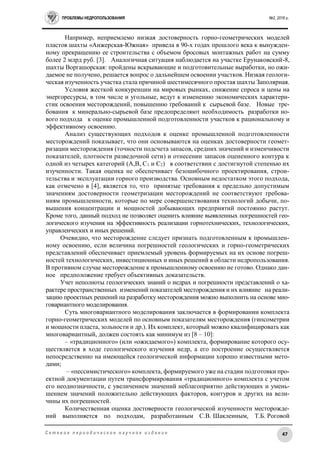 ПРОБЛЕМЫ НЕДРОПОЛЬЗОВАНИЯ №2, 2016 г.
47С е т е в о е п е р и о д и ч е с к о е н а у ч н о е и з д а н и е
Например, неприемлемо низкая достоверность горно-геометрических моделей
пластов шахты «Анжерская-Южная» привела в 90-х годах прошлого века к вынужден-
ному прекращению ее строительства с объемом бросовых монтажных работ на сумму
более 2 млрд руб. [3]. Аналогичная ситуация наблюдается на участке Ерунаковский-8,
шахты Воргашорская: пройдены вскрывающие и подготовительные выработки, но ожи-
даемое не получено, решается вопрос о дальнейшем освоении участков. Низкая геологи-
ческая изученность участка стала причиной шестимесячного простая шахты Заполярная.
Условия жесткой конкуренции на мировых рынках, снижение спроса и цены на
энергоресурсы, в том числе и угольные, ведут к изменению экономических характери-
стик освоения месторождений, повышению требований к сырьевой базе. Новые тре-
бования к минерально-сырьевой базе предопределяют необходимость разработки но-
вого подхода к оценке промышленной подготовленности участков к рациональному и
эффективному освоению.
Анализ существующих подходов к оценке промышленной подготовленности
месторождений показывает, что они основываются на оценках достоверности геомет-
ризации месторождения (точности подсчета запасов, средних значений и изменчивости
показателей, плотности разведочной сети) и отнесении запасов оцененного контура к
одной из четырех категорий (А,В, С1 и С2) в соответствии с достигнутой степенью их
изученности. Такая оценка не обеспечивает безошибочного проектирования, строи-
тельства и эксплуатации горного производства. Основным недостатком этого подхода,
как отмечено в [4], является то, что принятые требования к предельно допустимым
значениям достоверности геометризации месторождений не соответствуют требова-
ниям промышленности, которые по мере совершенствования технологий добычи, по-
вышения концентрации и мощностей добывающих предприятий постоянно растут.
Кроме того, данный подход не позволяет оценить влияние выявленных погрешностей гео-
логического изучения на эффективность реализации горнотехнических, технологических,
управленческих и иных решений.
Очевидно, что месторождение следует признать подготовленным к промышлен-
ному освоению, если величина погрешностей геологических и горно-геометрических
представлений обеспечивает приемлемый уровень формируемых на их основе погреш-
ностей технологических, инвестиционных и иных решений в области недропользования.
В противном случае месторождение к промышленному освоению не готово. Однако дан-
ное предположение требует объективных доказательств.
Учет неполноты геологических знаний о недрах и погрешности представлений о ха-
рактере пространственных изменений показателей месторождения и их влияние на реали-
зацию проектных решений на разработку месторождения можно выполнить на основе мно-
говариантного моделирования.
Суть многовариантного моделирования заключается в формировании комплекта
горно-геометрических моделей по основным показателям месторождения (гипсометрии
и мощности пласта, зольности и др.). Их комплект, который можно квалифицировать как
многовариантный, должен состоять как минимум из [8 – 10]:
– «традиционного» (или «ожидаемого») комплекта, формирование которого осу-
ществляется в ходе геологического изучения недр, а его построение осуществляется
непосредственно на имеющейся геологической информации хорошо известными мето-
дами;
– «пессимистического» комплекта, формируемого уже на стадии подготовки про-
ектной документации путем трансформирования «традиционного» комплекта с учетом
его неоднозначности, с увеличением значений неблагоприятно действующих и умень-
шением значений положительно действующих факторов, контуров и других на вели-
чины их погрешностей.
Количественная оценка достоверности геологической изученности месторожде-
ний выполняется по подходам, разработанным С.В. Шаклеиным, Т.Б. Роговой
 