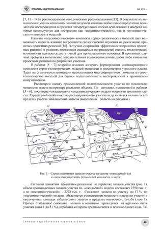 ПРОБЛЕМЫ НЕДРОПОЛЬЗОВАНИЯ №2, 2016 г.
48С е т е в о е п е р и о д и ч е с к о е н а у ч н о е и з д а н и е
[7, 11 – 14] и рекомендуемым методическими рекомендациями [15]. В результате их вы-
полнения с учетом неполноты знаний получаем косвенно избыточное определение пока-
зателей месторождения в пределах четырехугольной ячейки сети скважин (замеров), ко-
торые используются для построения как «пессимистического», так и «оптимистиче-
ского» комплекта моделей.
Наличие «пессимистического» комплекта горно-геологических моделей дает воз-
можность оценить влияние погрешности геологического изучения на реализацию при-
нятых проектных решений [16]. В случаях сохранения эффективности принятых проект-
ных решений в условиях проявления ожидаемых погрешностей степень геологической
изученности признается достаточной для промышленного освоения. В противных слу-
чаях требуется выполнение дополнительных геологоразведочных работ либо изменение
проектных решений по разработке участков.
В работах [5 – 7] подробно изложен алгоритм формирования многовариантного
комплекта горно-геометрических моделей мощности и гипсометрии угольного пласта.
Здесь же ограничимся примерами использования многовариантного комплекта горно-
геологических моделей для оценки подготовленности месторождений к промышлен-
ному освоению.
Рассмотрим оценку промышленной подготовленности участка по показателю
мощности пласта на примере реального объекта. По методике, изложенной в работах
[5 – 6], построена «ожидаемая» и «пессимистическая» модели мощности угольного пла-
ста. Характерной особенностью рассматриваемого участка недр является наличие в его
пределах участка забалансовых запасов (выделенная область на рисунках).
а) б)
Рис. 1 – Схема подготовки запасов участка на основе «ожидаемой» (а)
и «пессимистической» (б) моделей мощности пласта
Согласно принятым проектным решениям по отработке запасов участка (рис. 1),
объем промышленных запасов участка по «ожидаемой» модели составляет 2750 тыс. т,
а по «пессимистической» – 2278 тыс. т. Снижение запасов по участку на 17 % по
«пессимистической» модели объясняется уменьшением мощности пласта по участку и
увеличением площади забалансовых запасов в пределах выемочного столба (лава 1).
Причем отмеченное снижение запасов в основном приходится на верхнюю часть
участка (лава 1 до 51 %), отработка которого предполагается в течение одного года. Та-
 