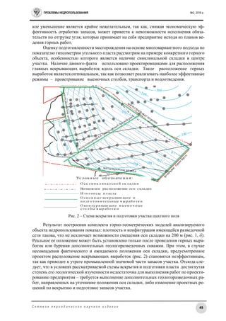 ПРОБЛЕМЫ НЕДРОПОЛЬЗОВАНИЯ №2, 2016 г.
49С е т е в о е п е р и о д и ч е с к о е н а у ч н о е и з д а н и е
кое уменьшение является крайне нежелательным, так как, снижая экономическую эф-
фективность отработки запасов, может привести к невозможности исполнения обяза-
тельств по отгрузке угля, которые принимает на себя предприятие исходя из планов ве-
дения горных работ.
Оценку подготовленности месторождения на основе многовариантного подхода по
показателю гипсометрии угольного пласта рассмотрим на примере конкретного горного
объекта, особенностью которого является наличие синклинальной складки в центре
участка. Наличие данного факта использовано проектировщиками для расположения
главных вскрывающих выработок вдоль оси складки. Такое расположение горных
выработок является оптимальным, так как позволяет реализовать наиболее эффективные
режимы – проветривание выемочных столбов, транспорта и водоотведения.
731
768
730
729
728
В-51
В-47
782
211733105
732
+0
-100
+100
+200
+300
+400
-100
+0
+200
+300
+400
+700
+700
Условные обозначения:
Изогипсы пласта
наклонные сволы
воздухопадающийи транспортный бремсберги
магистральныеш
треки
фланговые
бремсберги
вентиляционные штреки
вентиляционныештреки
Ось синклинальной складки
Основные вскрывающие и
подготовительные выработки
Оконтуривающие выемочные
столбы выработки
Возможное расположение оси
синклинальной складки
Рис. 3. Схема вскрытия и подготовки бло
ка участка шахтного поля
Рис. 2 – Схема вскрытия и подготовки участка шахтного поля
Результат построения комплекта горно-геометрических моделей анализируемого
объекта недропользования показал: плотность и конфигурация имеющейся разведочной
сети такова, что не исключает возможности смещения оси складки на 200 м (рис. 1, б).
Реальное ее положение может быть установлено только после проведения горных выра-
боток или бурения дополнительных геологоразведочных скважин. При этом, в случае
несовпадения фактического и ожидаемого положения оси складки, предусмотренное
проектом расположение вскрывающих выработок (рис. 2) становится неэффективным,
так как приводит к утрате промышленной значимой части запасов участка. Отсюда сле-
дует, что в условиях рассматриваемой схемы вскрытия и подготовки пласта достигнутая
степень его геологической изученности недостаточна для выполнения работ по проекти-
рованию предприятия – требуется выполнение дополнительных геологоразведочных ра-
бот, направленных на уточнение положения оси складки, либо изменение проектных ре-
шений по вскрытию и подготовке запасов участка.
Условн ые об озн ачен и я:
И зо гипсы пл аста
О сь синк л инал ьно й ск л ад к и
О сно в ные вск р ываю щие и
по д го то в ител ьные в ыр аб о тк и
О ко нту р иваю щие в ыем о ч ные
сто л б ы в ыр аб о тк и
Возможное расположение оси складки
 