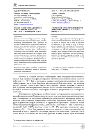 ПРОБЛЕМЫ НЕДРОПОЛЬЗОВАНИЯ №2, 2016 г.
5С е т е в о е п е р и о д и ч е с к о е н а у ч н о е и з д а н и е
УДК 519.72:553.311.2 DOI: 10.18454/2313-1586.2016.02.005
Антонов Владимир Александрович
доктор технических наук,
главный научный сотрудник,
Институт горного дела УрО РАН,
620075, г. Екатеринбург,
ул. Мамина-Сибиряка, 58
e-mail: Antonov@igduran.ru
МЕТОД ГЕОИНФОРМАЦИОННОГО
ОТОБРАЖЕНИЯ КАЧЕСТВА
ТИТАНОМАГНЕТИТОВОЙ РУДЫ
Antonov Vladimir A.
Сhief researcher,
Doctor of technical sciences,
The Institute of Mining UB RAS,
620075, Yekaterinburg, 58, Mamin-Sibiryak st.
e-mail: Antonov@igduran.ru
THE METHOD OF GEO-INFORMATIONAL
DISPLAYING TITANIUM-MAGNETITE
ORE QUALITY
Аннотация:
Изложен метод геоинформационного отобра-
жения качества ванадийсодержащей малоти-
танистой магнетитовой руды. Показано на
примере Гусевогорского месторождения магне-
титов, что данным методом выделяются в
геопространстве его участки по предложен-
ному признаку качества руды – комплексному
экономическому показателю. Этот показатель
выражает интегрированное воздействие пара-
метров руды на относительную прибыль, полу-
чаемую в итоге ее добычи, обогащения и реали-
зации полученной продукции. Картирование ка-
чества руды по данному методу дает возмож-
ность эффективно планировать горные работы
и управлять ими.
Ключевые слова: руда, качество, комплексный
экономический показатель, прибыль, геоинфор-
мационное отображение
Abstract:
The method of geo-informational displaying vana-
dium-containing small-titanium magnetite ore qual-
ity is cited. It is shown that its areas in geo-space
are allocated by this method in terms of the pro-
posed ore quality that is an integrated economic in-
dicator, the Gusevogorsky magnetite deposit being
an example. This indicator manifests the integrated
influence of ore parameters on relative profit at the
end of its mining, enrichment and final product re-
alization. Ore quality mapping according to this
method makes it possible to plan and control mining
operations efficiently.
Key words: ore, quality, integrated economic indi-
cator, profit, GIS mapping
Введение. В условиях дефицита в металлургии Уральского региона концентриро-
ванных руд основным минерально-сырьевым источником получения железа являются
небогатые (16 – 18 % Fe), но крупные по запасам месторождения малотитанистых вана-
дийсодержащих магнетитов. Освоению месторождений благоприятствует их широкое
распространение, сравнительно простое геологическое строение, возможность карьер-
ной отработки, а также применение технологии обогащения, позволяющей получать ва-
надиевый титаномагнетитовый концентрат и выходную продукцию в виде агломерата и
окатышей.
Для управления добычи руды на обозначенных месторождениях важным является
геоинформационное отображение ее качества, то есть количественное, координирован-
ное в геопространстве оценивание свойств руды, определяющих возможную эффектив-
ность ее технологической переработки и реализации полученной продукции. Свойства
руды выражаются набором химических и структурных параметров. Основными из них
являются содержания в руде железа CFем, связанного с магнетитом 8 – 12,5 %, пентоксида
ванадия CV 0,08 – 0,25 %, диоксида титана CTi 0,5 – 2 % и размер d вкрапленных зерен
магнетита 0,01 – 8 мм. Эти параметры влияют на качество руды и, следовательно, на
конечный результат горно-обогатительного производства по-разному. Изменение содер-
жания железа, находящегося в магнитной фракции, а также размера зерен магнетита в
 Статья публикуется в порядке обсуждения
 