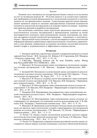 ПРОБЛЕМЫ НЕДРОПОЛЬЗОВАНИЯ №2, 2016 г.
50С е т е в о е п е р и о д и ч е с к о е н а у ч н о е и з д а н и е
Выводы
Основная часть числящихся на государственном балансе запасов угля поставлена
на учет по материалам разведок 40 – 50-летней давности и не соответствует современ-
ным требованиям угольной промышленности к геологической изученности и подготов-
ленности их для промышленного освоения. Существующая практика оценки промыш-
ленной значимости запасов не учитывает пространственных изменений погрешностей
изученности показателей месторождения и не позволяет оценить их влияние на реализа-
цию проектных решений по разработке месторождения.
Для исключения отмеченных выше недостатков предлагается выполнять оценку
подготовленности угольных месторождений к промышленному освоению на основе
многовариантного комплекта горно-геометрических моделей, включающих как мини-
мум два варианта моделей показателей месторождения – «ожидаемые» и «пессимисти-
ческие». Предлагаемый подход позволяет с учетом достоверности горно-геологической
информации принимать превентивные горнотехнологические, технические, управленче-
ские и иные решения, направленные на снижение негативных последствий неполноты
знаний о недрах и на рациональность и эффективность освоения участка.
Литература
1. Основные проблемы, перспективы освоения и направления развития угольной
сырьевой базы России / М.И. Логвинов, О.Е. Файдов, Г.И. Старокожева, В.Н. Микерова
// Разведка и охрана недр. - 2012. - № 9. - С. 55 - 62.
2. P.McCarthy. Managing technical risk for mine feasibility studies. Mining
Risk.TheAuslMM ISBN 978-1-920806-00-2. - 2003.
3. Шаклеин С.В. Количественная оценка достоверности геологических материа-
лов угольных месторождений / С.В. Шаклеин. - Кемерово: Кузбассвузиздат, 2005. –
243 с.
4. Богацкий В.В. Возможность количественной оценки достоверности результа-
тов разведки пластовых полезных ископаемых / В.В. Богацкий, К.В. Гаврилин // Геоло-
гия угольных месторождений. - М.: Наука, 1971. – Т. 2 . - С. 94 - 99.
5. Шаклеин С.В. Подход к созданию систем многоуровневых горно-геометриче-
ских моделей угольных месторождений / С.В. Шаклеин, М.В. Писаренко // Маркшейде-
рия и недропользование. – 2010. - № 5. - С. 38 - 42.
6. Шаклеин С.В. Многоуровневые горно-геометрические модели угольных ме-
сторождений / С.В. Шаклеин, М.В. Писаренко // Маркшейдерия и недропользование. -
2011. - № 4. - С. 49 - 52.
7. Писаренко М.В. Формирование многовариантных горно-геометрических мо-
делей гипсометрии угольного пласта / М.В. Писаренко. - Маркшейдерия и недрополь-
зование. - 2015. - № 5.
8. Шаклеин C.В. Многоуровневые горно-геометрические модели угольных ме-
сторождений и их применение для повышения полноты использования недр / C.В. Ша-
клеин, М.В. Писаренко // Рациональное освоение недр. - 2011. - № 4. - С. 8 - 10.
9. Шаклеин С.В. Применение количественных методов оценки достоверности за-
пасов для прогноза горно-геологических условий и проектирования эксплуатационной
разведки на угольных месторождениях / С.В. Шаклеин, Т.Б. Рогова // Маркшейдерия и
недропользование. – 2014. – № 6. – С. 9 - 13.
12. Рогова Т.Б. Оценка степени геологической изученности шахтного (карьер-
ного) поля при подготовке проектной документации / Т.Б. Рогова, С.В. Шаклеин // Раци-
ональное освоение недр. – 2012. – № 6. – С. 32 - 35.
13. Рогова Т.Б. Направления совершенствования российской системы оценки до-
стоверности запасов твердых полезных ископаемых в контексте обеспечения безопасно-
 