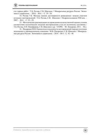 ПРОБЛЕМЫ НЕДРОПОЛЬЗОВАНИЯ №2, 2016 г.
51С е т е в о е п е р и о д и ч е с к о е н а у ч н о е и з д а н и е
сти горных работ / Т.Б. Рогова, С.В. Шаклеин // Минеральные ресурсы России. Эконо-
мика и управление. – 2010. – № 6. - C. 19 - 24.
14. Рогова Т.Б. Методы оценки достоверности разведанных запасов участков
угольных месторождений / Т.Б. Рогова, С.В. Шаклеин // Недропользование XXI век. –
2007. – № 6. – С. 25 - 29.
15. Методические рекомендации по проведению количественной оценки степени
соответствия геологических моделей месторождения угля его истинному состоянию /
Т.Б. Рогова, О.П. Никифорова, С.В. Шаклеин и др. // ОЭРН. – М.: Кемерово, 2011. – 86 с.
16. Писаренко М.В. Оценка подготовленности месторождений твердых полезных
ископаемых к промышленному освоению / М.В. Писаренко, С.В. Шаклеин // Минераль-
ные ресурсы России. Экономика и управление. - 2014. - № 6. - С. 42 - 46.
 