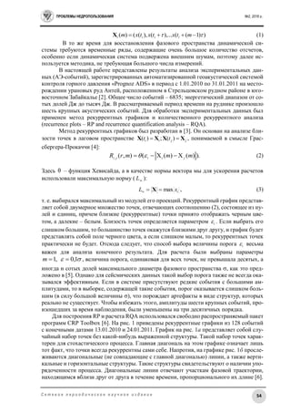 ПРОБЛЕМЫ НЕДРОПОЛЬЗОВАНИЯ №2, 2016 г.
54С е т е в о е п е р и о д и ч е с к о е н а у ч н о е и з д а н и е
))1((),...(),(()(   mtxtxtxm iiiiX (1)
В то же время для восстановления фазового пространства динамической си-
стемы требуются временные ряды, содержащие очень большое количество отсчетов,
особенно если динамическая система подвержена внешним шумам, поэтому далее ис-
пользуется методика, не требующая большого числа измерений.
В настоящей работе представлены результаты анализа экспериментальных дан-
ных (АЭ-событий), зарегистрированных автоматизированной геоакустической системой
контроля горного давления «Prognoz ADS» в период с 1.01.2010 по 31.01.2011 на место-
рождении урановых руд Антей, расположенном в Стрельцовском рудном районе в юго-
восточном Забайкалье [2]. Общее число событий – 6835; энергетический диапазон от со-
тых долей Дж до тысяч Дж. В рассматриваемый период времени на руднике произошло
шесть крупных акустических событий. Для обработки экспериментальных данных был
применен метод рекуррентных графиков и количественного рекуррентного анализа
(recurrence plots – RP and recurrence quantification analysis – RQA).
Метод рекуррентных графиков был разработан в [3]. Он основан на анализе бли-
зости точек в лаговом пространстве jjii tt XXXX  )(;)( , понимаемой в смысле Грас-
сбергера-Прокаччи [4]:
).)(X)(X(),(, mmmrR jiiji   (2)
Здесь θ – функция Хевисайда, а в качестве нормы вектора мы для ускорения расчетов
использовали максимальную норму ( L ):
ixL max X , (3)
т. е. выбирался максимальный из модулей его проекций. Рекуррентный график представ-
ляет собой двумерное множество точек, отвечающих соотношению (2), состоящее из ну-
лей и единиц, причем близкие (рекуррентные) точки принято отображать черным цве-
том, а далекие – белым. Близость точек определяется параметром i . Если выбрать его
слишком большим, то большинство точек окажутся близкими друг другу, и график будет
представлять собой поле черного цвета, а если слишком малым, то рекуррентных точек
практически не будет. Отсюда следует, что способ выбора величины порога i весьма
важен для анализа конечного результата. Для расчета были выбраны параметры
 1,0,1 m , величина порога, одинаковая для всех точек, не превышала десятых, а
иногда и сотых долей максимального диаметра фазового пространства , как это пред-
ложено в [5]. Однако для сейсмических данных такой выбор порога также не всегда ока-
зывался эффективным. Если в системе присутствуют редкие события с большими ам-
плитудами, то в выборке, содержащей такие события, порог оказывается слишком боль-
шим (в силу большой величины ), что порождает артефакты в виде структур, которых
реально не существует. Чтобы избежать этого, амплитуды шести крупных событий, про-
изошедших за время наблюдения, были уменьшены на три десятичных порядка.
Для построения RP и расчета RQA использовался свободно распространяемый пакет
программ CRP Toolbox [6]. На рис. 1 приведены рекуррентные графики из 128 событий
с конечными датами 13.01.2010 и 24.01.2011. График на рис. 1а представляет собой слу-
чайный набор точек без какой-нибудь выраженной структуры. Такой набор точек харак-
терен для стохастического процесса. Главная диагональ на этом графике означает лишь
тот факт, что точки всегда рекуррентны сами себе. Напротив, на графике рис. 1б просле-
живаются диагональные (не совпадающие с главной диагональю) линии, а также верти-
кальные и горизонтальные структуры. Такие структуры свидетельствуют о наличии упо-
рядоченности процесса. Диагональные линии отвечают участкам фазовой траектории,
находящимся вблизи друг от друга в течение времени, пропорционального их длине [6].
 