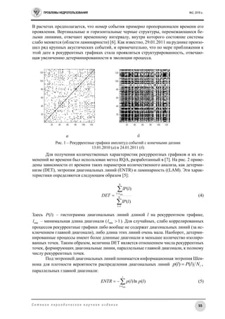 ПРОБЛЕМЫ НЕДРОПОЛЬЗОВАНИЯ №2, 2016 г.
55С е т е в о е п е р и о д и ч е с к о е н а у ч н о е и з д а н и е
В расчетах предполагается, что номер события примерно пропорционален времени его
проявления. Вертикальные и горизонтальные черные структуры, перемежающиеся бе-
лыми линиями, отвечают временному интервалу, внутри которого состояние системы
слабо меняется (области ламинарности) [6]. Как известно, 29.01.2011 на руднике произо-
шел ряд крупных акустических событий, и примечательно, что по мере приближения к
этой дате в рекуррентных графиках стала проявляться структурированность, отвечаю-
щая увеличению детерминированности в эволюции процесса.
а б
Рис. 1 – Рекуррентные графики амплитуд событий с конечными датами
13.01.2010 (а) и 24.01.2011 (б)
Для получения количественных характеристик рекуррентных графиков и их из-
менений во времени был использован метод RQA, разработанный в [7]. На рис. 2 приве-
дены зависимости от времени таких параметров количественного анализа, как детерми-
низм (DET), энтропия диагональных линий (ENTR) и ламинарность ((LAM). Эти харак-
теристики определяются следующим образом [5]:




 N
l
N
ll
llP
llP
DET
1
)(
)(
min
(4)
Здесь )(lP – гистограмма диагональных линий длиной l на рекуррентном графике,
minl – минимальная длина диагонали ( 1min l ). Для случайных, слабо коррелированных
процессов рекуррентные графики либо вообще не содержат диагональных линий (за ис-
ключением главной диагонали), либо длина этих линий очень мала. Наоборот, детерми-
нированные процессы имеют более длинные диагонали и меньшее количество изолиро-
ванных точек. Таким образом, величина DET является отношением числа рекуррентных
точек, формирующих диагональные линии, параллельные главной диагонали, к полному
числу рекуррентных точек.
Под энтропией диагональных линий понимается информационная энтропия Шен-
нона для плотности вероятности распределения диагональных линий ,)()( lNlPlp 
параллельных главной диагонали:


l
ll
lplpENTR
min
)(ln)( (5)
 