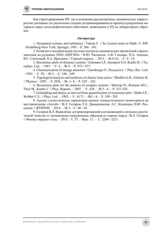 ПРОБЛЕМЫ НЕДРОПОЛЬЗОВАНИЯ №2, 2016 г.
57С е т е в о е п е р и о д и ч е с к о е н а у ч н о е и з д а н и е
Как структурирование RP, так и изменение рассмотренных динамических характе-
ристик указывают на увеличение степени детерминированности процесса разрушения ма-
териала перед катастрофическими событиями, выявленное в [9] на лабораторных образ-
цах.
Литература
1. Dynamical systems and turbulence / Takens F. // In: Lecture notes in Math. V. 898.
– Heidelberg-New York: Springer, 1981 – P. 366 - 381.
2. Развитие и модернизация системы контроля динамических проявлений горного
давления на рудниках ОАО «ППГХО» / И.Ю. Рассказов, А.В. Гладырь, П.А. Аникин,
В.С. Святецкий, Б.А. Просекин // Горный журнал. – 2013. – № 8 (2). – C. 9 - 14.
3. Recurrence plots of dynamic systems / Eckmann J.P., Kampost S.O, Ruelle D. // Eu-
rophys. Lett. – 1987. – V. 4. – № 9. – P. 973 - 977.
4. Characterization of strange attractors / Grassberger P., Procaccia I. // Phys. Rev. Lett.
– 1983. – V. 50. – № 5. – С. 346 - 349
5. Topological analysis and synthesis of chaotic time-series / Mindlin G.B., Gilmore R.
// Physica – 1992. – V. D58. – №. 1- 4. – P. 229 – 242.
6. Recurrence plots for the analysis of complex systems / Marwan N., Romano M.C.,
Thiel M., Kurths J. // Phys. Reports. – 2007. – V. 438. – № 5 - 6. – P. 237-329.
7. Embedding and delays as derived from quantification of recurrence plot / Zbilut J.P.,
Webber C.L. // Phys. Lett. – 1992. – V. A171. – №3 - 4. – P. 199 - 203.
8. Анализ статистических параметров данных геоакустического мониторинга на
месторождении «Антей» / В.Л. Гиляров, Е.Е. Дамаскинская, А.Г. Кадомцев, И.Ю. Рас-
сказов // ФТПРПИ. – 2014. – № 3. - С. 40 - 45.
9. Гиляров В.Л. Выявление детерминированной составляющей в сигналах акусти-
ческой эмиссии от механически нагруженных образцов из горных пород / В.Л. Гиляров
// Физика твердого тела. – 2015. –Т. 57. – Вып. 11. – С. 2204 - 2211.
 