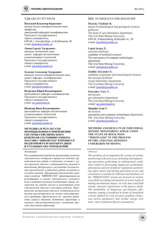 ПРОБЛЕМЫ НЕДРОПОЛЬЗОВАНИЯ №2, 2016 г.
58С е т е в о е п е р и о д и ч е с к о е н а у ч н о е и з д а н и е
УДК 624.131.537:550.34 DOI: 10.18454/2313-1586.2016.02.058
Писецкий Владимир Борисович
доктор геолого-минералогических наук,
профессор,
заведующий кафедрой геоинформатики
Уральского государственного
горного университета,
620144, г. Екатеринбург, ул.Куйбышева, 30
e-mail: pisetski@yandex.ru
Лапин Сергей Эдуардович
кандидат технических наук,
доцент кафедры автоматизации
и компьютерных технологий
Уральского государственного
горного университета
e-mail: pisetski@yandex.ru
Зудилин Александр Эдуардович
кандидат геолого-минералогических наук,
доцент кафедры геоинформатики
Уральского государственного
горного университета
e-mail: pisetski@yandex.ru
Патрушев Юрий Владимирович
преподаватель кафедры геоинформатики
Уральского государственного
горного университета
e-mail: up_patr@mail.ru
Шнайдер Иван Владимирович
преподаватель кафедры автоматизации
и компьютерных технологий
Уральского государственного
горного университета
e-mail: pisetski@yandex.ru
МЕТОДИКА И РЕЗУЛЬТАТЫ
ПРОМЫШЛЕННОГО ПРИМЕНЕНИЯ
СИСТЕМЫ СЕЙСМИЧЕСКОГО
КОНТРОЛЯ СОСТОЯНИЯ ГОРНОГО
МАССИВА “МИКОН-ГЕО” В ПРОЦЕССЕ
ПОДЗЕМНОЙ РАЗРАБОТКИ РУДНЫХ
И УГОЛЬНЫХ МЕСТОРОЖДЕНИЙ
Pisetzky Vladimir B.
doctor of mineralogical and geological sciences,
professor,
The head of geo-informatics department,
The Ural State Mining University,
620144, Yekaterinburg, Kuibyshev st., 30
e-mail: pisetski@yandex.ru
Lapin Sergey E.
associate professor,
candidate of technical sciences
The automation of computer technologies
department
The Ural State Mining University,
e-mail: pisetski@yandex.ru
Zudilin Alexander E.
candidate of geologic and mineralogical sciences,
the associate professor
of geo-informatics department,
The Ural State Mining University
e-mail: pisetski@yandex.ru
Patrushev Yury V.
the lecturer,
geo-informatics department
The Ural State Mining University
e-mail: up_patr@mail.ru
Shnaider Ivan V.
the lecturer,
automation and computer technologies department,
The Ural State Mining University
e-mail: pisetski@yandex.ru
METHODS AND RESULTS OF INDUSTRIAL
SEISMIC MONITORING APPLICATION
THE STATE OF ROCK MASS
"MIKON-GEO" IN THE PROCESS
OF ORE AND COAL DEPOSITS
UNDERGROUND MINING
Аннотация:
Рассматривается проблема организации системы
сейсмического контроля в процессах ведения гор-
нотехнических работ в подземных условиях с це-
лью прогноза опасных геодинамических явлений и
выполнения федерального регламента безопасно-
сти проходческих и добычных работ на рудных и
угольных шахтах. Программно-технические сред-
ства системы “МИКОН-ГЕО” ориентированы на
регистрацию и анализ сейсмического волнового
поля в активном режиме воздействия горных ме-
ханизмов на горный массив и регистрацию поля
сейсмической эмиссии в пассивном режиме. Веро-
ятность наступления опасного геодинамического
явления прогнозируется на основе интегрирован-
ного критерия, определяемого по оценкам гради-
ента горного давления (активный параметр) и
оценкам сейсмоэнергетического состояния мас-
сива (пассивный параметр).
Abstract:
The problem of arrangement the system of seismic
monitoring in the processes of mining and engineer-
ing operations performing in underground condi-
tions aimed at forecasting dangerous geodynamic
phenomena and ion of federal regulations perform-
ing safety tunnel and mining operations at ore and
coal mines is considered. Software and hardware of
the "MIKON-GEO" system are focused on seismic
wave field recording and analysis in active mode of
mining mechanisms impact on rock mass and field
seismic emission registration in the passive mode.
The probability of dangerous geo-dynamic phe-
nomena coming is predicted in terms of integrated
criteria defined by rock pressure gradient estima-
tion (active parameter) and seismic energy rock
mass state estimation (passive parameter).
 