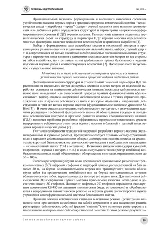 ПРОБЛЕМЫ НЕДРОПОЛЬЗОВАНИЯ №2, 2016 г.
59С е т е в о е п е р и о д и ч е с к о е н а у ч н о е и з д а н и е
Принципиальный механизм формирования и внезапного изменения состояния
устойчивости массива горных пород в границах природно-технической системы “геоло-
гическая среда – выработка – крепь” (далее – горный массив) в зоне влияния проходче-
ских или добычных работ определяется структурой и параметрами напряженно-дефор-
мированного состояния (НДС) горного массива. Размеры зоны влияния подземных гор-
нотехнических работ на структуру и параметры НДС горного массива определяются
многими факторами, включая технологии ведения работ и крепления выработок [1].
Выбор и формулировка цели разработки систем и технологий контроля и про-
гноза риска развития опасных геодинамических явлений (вывал, выброс, горный удар и
т. п.) определяются не только очевидной необходимостью дистанционной оценки струк-
туры и параметров зоны влияния с размерами несколько десятков метров во все стороны
от забоя выработки, но и регламентными требованиями правил безопасности ведения
подземных горных работ в соответствующих ведомствах [2]. Последнее имеет безуслов-
ное и существенное значение.
Методика и система сейсмического контроля и прогноза состояния
устойчивости горного массива в процессах ведения подземных работ
Дистанционная оценка структуры и относительных значений параметров НДС на
расстоянии от нескольких метров до первых десятков и сотен метров от подземной вы-
работки основана на применении сейсмических методов, поскольку сейсмическое вол-
новое поле наведенной или эмиссионной природы прямым функциональным образом
связывает тензор «малых» напряжений сейсмической волны в точках отражения, про-
хождения или излучения сейсмических волн с тензором «больших» напряжений, дей-
ствующих в этих же точках горного массива (фундаментальное волновое уравнение M.
Biot [3]). В этом смысле альтернативы сейсмическому методу нет, и актуальными зада-
чами реализации требований федерального закона об обязательном текущем и локаль-
ном сейсмическом контроле и прогнозе развития опасных геодинамических явлений
(ГДЯ) являются проблемы разработки эффективных программно-технических средств
непрерывного сейсмического контроля горного массива в ближней и дальней зонах ве-
дения горнотехнических работ [2].
Учитывая особенности технологий подземной разработки горного массива (меха-
низированные и взрывные работы), предпочтение следует отдавать методу отраженных
волн в варианте сейсмолокационного обзора (многократная система приема на сравни-
тельно короткой базе с возможностью «просмотра» массива в необходимом направлении
– низкочастотный аналог УЗИ в медицине). Источники импульсного (удары кувалдой,
гидромолот, взрывы в шпурах и т. п.) и кодо-импульсного типов (ротор комбайна) воз-
буждения волновых полей обеспечивают обзор массива в сигналах отраженных волн до
50 – 100 м.
Система регистрации упругих волн предполагает произвольное размещение трех-
компонентных (3С) цифровых геофонов с апертурой приема, распределенной на базе не
менее 20 м, на бортах подготовительного штрека или транспортного тоннеля вблизи
груди забоя (за проходческим комбайном) или на бортах вентиляционных штреков
вблизи очистного забоя, перемещающихся по мере его подвигания. Для получения сей-
смического 3D изображения горного массива приемлемого качества необходимо и до-
статочно шести 3С-геофонов. Данные от цифровых 3С-геофонов передаются стандарт-
ным протоколом RS-485 по штатным линиям связи (медь, оптоволокно) и обрабатыва-
ются в непрерывном автоматическом режиме на верхнем уровне диспетчерского пункта
управления многофункциональной системы безопасности шахты.
Принцип локации сейсмических сигналов в активном режиме (регистрация вол-
нового поля при силовом воздействии на забой) сохраняется и для пассивного режима
регистрации сейсмических событий (режим “тишины”), что позволяет регистрировать с
накоплением векторное поле сейсмоакустической эмиссии. В этом режиме результатом
 