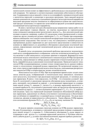 ПРОБЛЕМЫ НЕДРОПОЛЬЗОВАНИЯ №2, 2016 г.
6С е т е в о е п е р и о д и ч е с к о е н а у ч н о е и з д а н и е
значительной степени влияет на эффективность дробления руды и последующей магнит-
ной сепарации. Это приводит к соответствующим изменениям себестоимости обогаще-
ния. Содержащиеся в руде ванадий и титан из-за изоморфной и минералогической связи
с магнетитом переходят в концентрат и выходную продукцию. Здесь ванадий является
ценным компонентом, поскольку в дальнейшем процессе металлургической переработки
выходной продукции попутно извлекается из образующихся шлаков как самостоятель-
ный продукт назначения, в то время как титан является вредной тугоплавкой примесью,
осложняющей металлургическую переработку.
В связи с магнитным методом обогащения руды направление горных работ по ее
добыче ориентируют главным образом на участки, выделенные на горизонтальном
плане площадного распределения магнетитового железа CFем. Для дополнительной ори-
ентации создаются, например, в работе [1], раздельные планы распределений в геопро-
странстве других упомянутых рудных параметров CV, CTi, и d. Однако при координиро-
ванном совмещении этих планов в комплексной интерпретации качества руды возникает
непреодолимое затруднение. Оно состоит в том, что совокупность значений раздельно
картированных рудных параметров не дает целостного представления о совместном их
влиянии на эффективность ее дальнейшего обогащения и реализацию полученной про-
дукции, определяющих конечный экономический результат добычи руды на выделен-
ном участке.
В данной статье для решения отмеченной проблемы предлагается эконометриче-
ский метод геоинформационного отображения качества титаномагнетитовой руды. Ме-
тод включает в себя совокупность следующих приемов и операций. Формируется мате-
матическая модель комплексного экономического показателя руды (КЭПр) как функция
ее качества, определяющая по набору рудных параметров относительный результат до-
бычи, переработки руды и реализации полученной продукции. Проводится расчет пока-
зателя КЭПр в координированных узловых точках геопространства по данным геофизи-
ческих и геологических измерений рудных параметров. По метрической матрице узло-
вых точек строится картографическая модель качества руды, показывающая распределе-
ние показателя КЭПр в геопространстве залежи титаномагнетитов.
Математическая модель КЭПр. При моделировании принята идея: создать пока-
затель качества руды, отображающий в относительном виде зависимость экономиче-
ского результата, полученного при реализации выходной продукции, от основных руд-
ных параметров. В связи с этим определено, что КЭПр – это отношение условной при-
были П, полученной от реализации продуктов обогащения руды (концентрата, агломе-
рата, окатышей), поступившей на передел с естественными параметрами по содержа-
ниям окисей титана CTi, ванадия CV, железа CFем и размеру вкраплений магнетита d к
условной прибыли П0, полученной от реализации таких же продуктов обогащения руды,
поступившей на передел с соответствующими параметрами CTiо, CVо, CFео, dо нормаль-
ной кондиции. Здесь под нормальной кондицией понимается обоснованный набор руд-
ных параметров, усредненных по объему естественного залегания руды и обеспечиваю-
щих устойчивую ее переработку и плановый выход готовой продукции. Это руда мало-
титанистая, средняя по вкрапленности и обогатимости. Таким образом, КЭПр выража-
ется соотношением функции П (CTi, CV, CFем, d) к ее частному значению П0:
),мFе,V,Тi(П
)м,FеV,Тi,П(
КЭПр
00000 d
d
 . (1)
В модели принята следующая структура влияния на КЭПр рудных параметров.
На цену Ц концентрата, агломерата и окатышей предусмотрено влияние содержаний в
руде окисей титана CTi и ванадия CV. Себестоимость обогащения Соб руды зависит от
содержания в ней железа CFем и размера вкраплений магнетита d. Положив себестои-
мость добычи руды Сдоб условно постоянной величиной, выразим прибыль разностью
.С-)м,Fе(С-)V,ТiЦ(П добоб d (2)
 