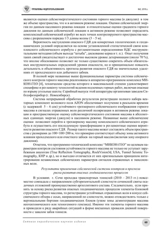ПРОБЛЕМЫ НЕДРОПОЛЬЗОВАНИЯ №2, 2016 г.
60С е т е в о е п е р и о д и ч е с к о е н а у ч н о е и з д а н и е
являются оценки сейсмоэнергетического состояния горного массива (в джоулях) в том
же объеме пространства, что и в активном режиме локации. Оценки сейсмической энер-
гии по данным пассивного режима локации и относительные оценки градиента горного
давления по данным сейсмической локации в активном режиме позволяют определить
комплексный сейсмический атрибут во всех точках контролируемого пространства мас-
сива с разрешением порядка 1/3 длины волны (3 – 5 м).
Вероятность наступления опасного ГДЯ для конкретных геологических и геоди-
намических условий определяется на основе установленной статистической связи ком-
плексного сейсмического атрибута с регламентными определениями НДС инструмен-
тальными методами (объем выхода “штыба”, дискование керна и т. п.). Опыт получения
таких связей свидетельствует о достаточно высоком уровне детерминации (около 70 %),
что вполне обоснованно позволяет не только существенно сократить объем обязатель-
ных инструментальных определений уровня опасности, но и принципиально повысить
детальность и объективность прогноза развития опасного ГДЯ на значительных удале-
ниях от проходческого или добычного забоев.
В полной мере названные выше функциональные параметры системы сейсмиче-
ского контроля горного массива реализованы в аппаратно-программном комплексе МИ-
КОН-ГЕО [4], технические средства которого в максимальной степени удовлетворяют
специфике и регламенту технологий ведения подземных горных работ, включая опасные
по взрыву угольные шахты. Серийный выпуск этой аппаратуры организован заводом Си-
бгеофизприбор (г. Новосибирск).
Система непрерывной обработки результатов регистрации полного набора век-
торных компонент волнового поля AZON обеспечивает получение в реальном времени
(с задержкой 5 – 6 сек) устойчивого трехмерного сейсмического изображения горного
массива в сигналах отраженных волн различной поляризации в активном режиме лока-
ции и пространственную оценку сейсмоэнергетического состояния массива в абсолют-
ных единицах энергии (джоули) в пассивном режиме. Названные выше сейсмические
оценки позволяют перейти к трехмерному массиву комплексного сейсмического атри-
бута и осуществить его последующую трансформацию в регламентные оценки вероят-
ности развития опасного ГДЯ. Размер такого массива может составлять объем простран-
ства с размерами до 100×100×200 м, что примерно соответствует объему зоны активного
влияния проходческого или очистного забоев на горный массив (включая зону опорного
давления).
Отметим, что программно-технический комплекс “МИКОН-ГЕО” по целевым па-
раметрам контроля состояния устойчивости горного массива не только не уступает зару-
бежным аналогам (True Reflection Tomography, RockVision3d, USA, Tunnel Seismic To-
mography, КНР и др.), но и выгодно отличается от них оригинальным принципом инте-
грирования независимых сейсмических параметров сигналов отраженных и эмиссион-
ных волн.
Результаты применения сейсмической системы контроля и прогноза
риска развития опасных геодинамических процессов
В условиях г. Сочи проходка транспортных тоннелей (2010 – 2013 гг.) повсе-
местно совпадала с направлением субгоризонтальной слоистости сочинской свиты оса-
дочных отложений преимущественно аргиллитового состава. Следовательно, если при-
нять за основу риска развития опасных геодинамических процессов элементы блоковой
структуры горного массива, то регистрацию устойчивых отраженных волн в конусе сей-
смического обзора с осью, направленной по слоистости, можно отождествлять только с
вертикальными бортами геодинамических блоков (узкие зоны дезинтеграции массива
неотектонического или техногенного генезиса). Именно эти элементы горного массива
и приводили к ряду аварийных ситуаций в форме внезапных провалов дневной поверх-
ности с завалом забоя тоннеля.
 