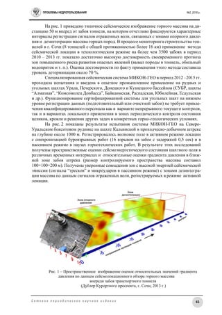ПРОБЛЕМЫ НЕДРОПОЛЬЗОВАНИЯ №2, 2016 г.
61С е т е в о е п е р и о д и ч е с к о е н а у ч н о е и з д а н и е
На рис. 1 приведено типичное сейсмическое изображение горного массива на ди-
станцию 50 м вперед от забоя тоннеля, на котором отчетливо фиксируются характерные
интервалы регистрации сигналов отраженных волн, связанных с зонами опорного давле-
ния и дезинтеграции массива горных пород. В процессе мониторинга строительства тон-
нелей в г. Сочи (8 тоннелей с общей протяженностью более 16 км) применение метода
сейсмической локации в технологическом режиме на более чем 3500 забоях в период
2010 – 2013 гг. показало достаточно высокую достоверность своевременного прогноза
зон повышенного риска развития опасных явлений (вывал породы в тоннель, обильный
водоприток и т. п.). Оценка достоверности по факту применения этого метода составила
уровень детерминации около 70 %.
Специализированная сейсмическая система МИКОН-ГЕО в период 2012 –2015 гг.
проходила испытания и введена в опытное промышленное применение на рудных и
угольных шахтах Урала, Печерского, Донецкого и Кузнецкого бассейнов (СУБР, шахты
“Алмазная”, “Комсомолец Донбасса”, Байкаимская, Распадская, Юбилейная, Есаульская
и др.). Функционирование сертифицированной системы для угольных шахт на нижнем
уровне регистрации данных (подготовительный или очистной забои) не требует привле-
чения квалифицированного персонала как в варианте непрерывного текущего контроля,
так и в вариантах локального применения в зонах периодического контроля состояния
целиков, кровли и решения других задач в конкретных горно-геологических условиях.
На рис. 2 показаны результаты испытания системы МИКОН-ГЕО на Северо-
Уральском бокситовом руднике на шахте Кальинской в проходческо-добычном штреке
на глубине около 1000 м. Регистрировалось волновое поле в активном режиме локации
с синхронизацией буровзрывных работ (16 взрывов на забое с задержкой 0,5 сек) и в
пассивном режиме в паузах горнотехнических работ. В результате этих исследований
получены пространственные оценки сейсмоэнергетического состояния шахтного поля в
различных временных интервалах и относительные оценки градиента давления в ближ-
ней зоне забоя штрека (размер контролируемого пространства массива составил
100×100×200 м). Получены уверенные совпадения зон с высокой энергией сейсмической
эмиссии (сигналы “тресков” и микроударов в пассивном режиме) с зонами дезинтегра-
ции массива по данным сигналов отраженных волн, регистрируемых в режиме активной
локации.
Рис. 1 – Пространственное изображение оценок относительных значений градиента
давления по данным сейсмолокационного обзора горного массива
впереди забоя транспортного тоннеля
(Дублер Курортного проспекта, г. Сочи, 2013 г.)
 