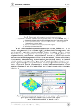 ПРОБЛЕМЫ НЕДРОПОЛЬЗОВАНИЯ №2, 2016 г.
62С е т е в о е п е р и о д и ч е с к о е н а у ч н о е и з д а н и е
Рис. 2 – Результаты сейсмического контроля шахтного поля
в пассивном и активном режимах сейсмолокации (шахта Кальинская, СУБР, 2013 г.):
1 – оценки сейсмоэнергетического состояния шахтного поля (пассивный режим);
2 – оценки градиента давления по данным сейсмолокации в активном режиме
ведения буровзрывных работ;
3 – область опасной концентрации сейсмической энергии;
4 – проходческо-добычные штреки
На рис. 3 приведен скриншот монитора диспетчера системы МИКОН-ГЕО, на ко-
тором в непрерывном режиме отображается куб сейсмического обзора в процессе про-
ходческих работ в регламентных оценках НДС (оценки приведены к объему выхода
“штыба” в литрах – инструментального метода текущего контроля НДС, обязательного
к применению на удароопасных и выбросоопасных пластах). По требованию службы
контроля шахты на этом же мониторе отображается ряд графиков относительных оценок
относительных значений общего горного давления в прошедший период, на текущий
момент контроля и на заданный интервал “вперед” вдоль оси подготовительной выра-
ботки, первичная информация (сейсмограммы после трансформации из кодоимпульс-
ного в импульсный формат), графики энергии воздействия комбайна на забой, частота
и накопленная энергия сейсмических событий в режимах остановки горнотехнических
работ и т. п.
Рис. 3 – Экран монитора диспетчера наземной службы текущего сейсмического кон-
троля процесса проходческих работ в подготовительном штреке
(шахта “Комсомолец Донбасса”, г. Донецк, 2014 г.)
 