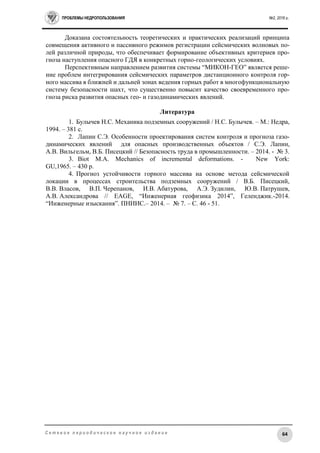 ПРОБЛЕМЫ НЕДРОПОЛЬЗОВАНИЯ №2, 2016 г.
64С е т е в о е п е р и о д и ч е с к о е н а у ч н о е и з д а н и е
Доказана состоятельность теоретических и практических реализаций принципа
совмещения активного и пассивного режимов регистрации сейсмических волновых по-
лей различной природы, что обеспечивает формирование объективных критериев про-
гноза наступления опасного ГДЯ в конкретных горно-геологических условиях.
Перспективным направлением развития системы “МИКОН-ГЕО” является реше-
ние проблем интегрирования сейсмических параметров дистанционного контроля гор-
ного массива в ближней и дальней зонах ведения горных работ в многофункциональную
систему безопасности шахт, что существенно повысит качество своевременного про-
гноза риска развития опасных гео- и газодинамических явлений.
Литература
1. Булычев Н.С. Механика подземных сооружений / Н.С. Булычев. – М.: Недра,
1994. – 381 с.
2. Лапин С.Э. Особенности проектирования систем контроля и прогноза газо-
динамических явлений для опасных производственных объектов / С.Э. Лапин,
А.В. Вильгельм, В.Б. Писецкий // Безопасность труда в промышленности. – 2014. - № 3.
3. Biot M.A. Mechanics of incremental deformations. - New York:
GU,1965. – 430 р.
4. Прогноз устойчивости горного массива на основе метода сейсмической
локации в процессах строительства подземных сооружений / В.Б. Писецкий,
В.В. Власов, В.П. Черепанов, И.В. Абатурова, А.Э. Зудилин, Ю.В. Патрушев,
А.В. Александрова // EAGE, “Инженерная геофизика 2014”, Геленджик.-2014.
“Инженерные изыскания”. ПНИИС.– 2014. – № 7. – С. 46 - 51.
 