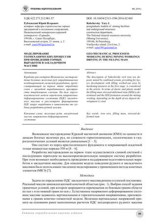 ПРОБЛЕМЫ НЕДРОПОЛЬЗОВАНИЯ №2, 2016 г.
65С е т е в о е п е р и о д и ч е с к о е н а у ч н о е и з д а н и е
УДК 622.273.212.001.57 DOI: 10.18454/2313-1586.2016.02.065
Рубчевский Юрий Игоревич
аспирант кафедры строительства горных
предприятий и подземных сооружений,
Национальный минерально-сырьевой
университет «Горный»,
199106, г. Санкт-Петербург,
Васильевский остров, 21 линия, д. 2
e-mail: yura1991gs@mail.ru.
МОДЕЛИРОВАНИЕ
ГЕОМЕХАНИЧЕСКИХ ПРОЦЕССОВ
ПРИ ПРОВЕДЕНИИ ГОРНЫХ
ВЫРАБОТОК В ЗАКЛАДОЧНОМ
МАССИВЕ
Rubchevsky Yury I.
postgraduate student of mining facilities
and underground structures
construction department,
The National mineral resources university
(Mining University),
199106, St Petersburg,
Vasiljevsky island, 21st Line, 2
e-mail: yura1991gs@mail.ru
GEO-MECHANICAL PROCESSESS
MODELING DURING MINING WORKINGS
DRIVING IN THE FILLING MASS
Аннотация:
В работе рассмотрено Яковлевское месторож-
дение богатых железных руд, отрабатываемое
комбинированной системой разработки, преду-
сматривающей на первом этапе отработку
слоев с закладкой выработанного простран-
ства твердеющими смесями. На базе упруго-
пластической модели определены напряженно-
деформированные состояния (НДС) закладоч-
ного массива и рассмотрено формирование
НДС вокруг выработки в зависимости от глу-
бины разработки рудной залежи.
Ключевые слова: железные руды, закладочный
массив, напряженно-деформированное
состояние
Abstract:
The description of Yakovlevsky rich iron ore de-
posit, mined by combined system, providing for lay-
ers development with filling worked-out area by
hardening mixtures at the first stage is considered
in the article. In terms of elastic and plastic model
the filling mass stressed-deformed state (SDS) is de-
termined and the SDS formation around the mining
working, depending on the depth of ore deposit de-
velopment is cited.
Key words: iron ores, filling mass, stressed-de-
formed state
Введение
Яковлевское месторождение Курской магнитной аномалии (КМА) по ценности и
запасам богатых железных руд, по сложности горнотехнических, геологических и гид-
рогеологических условий является уникальным [1 – 3].
Оно состоит из пород кристаллического фундамента и покрывающей осадочной
толщи мощностью порядка 550 м [4 – 6].
Разработка месторождения на первом этапе осуществляется слоевой системой с
последующим переходом на высокопроизводительную камерную систему разработки.
При этом возникает необходимость проведения и поддержания подготовительных выра-
боток в закладочном массиве. Для описания модели поведения рудного и закладочного
массивов было использовано численное моделирование с применением метода конечных
элементов (МКЭ) [7].
Методика
Задача по определению НДС закладочного массива решена в плоской постановке.
Реальный массив заменялся весомой конечной областью (рис. 1). Выбран способ задания
граничных условий, при котором запрещаются перемещения по боковым граням области
по оси x и по нижней грани по оси y. Естественное напряженно-деформированное состо-
яние массива задавалось вертикальными и горизонтальными напряжениями, приложен-
ными к граням конечно-элементной модели. Величина вертикальных напряжений при-
нята на основании ранее выполненных расчетов НДС неоднородного рудного массива
 