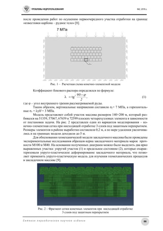 ПРОБЛЕМЫ НЕДРОПОЛЬЗОВАНИЯ №2, 2016 г.
66С е т е в о е п е р и о д и ч е с к о е н а у ч н о е и з д а н и е
после проведения работ по осушению первоочередного участка отработки на границе
«известняки карбона – рудное тело» [8].
Рис. 1 – Расчетная схема конечно-элементной модели
Коэффициент бокового распора определялся по формуле:
2
902 
 tgλ , (1)
где φ – угол внутреннего трения рассматриваемой руды.
Таким образом, вертикальные напряжения составили σу= 7 МПа, а горизонталь-
ные σх = λγН = 3 МПа.
Модель представляет собой участок массива размером 140×200 м, который раз-
бивался на 51359, 57067, 67659 и 72599 плоских четырехузловых элемента в зависимости
от постановки задачи. На рис. 2 представлен один из вариантов моделирования – ко-
нечно-элементная сетка при нисходящей отработке 3 слоев под защитным перекрытием.
Размеры элементов в районе выработки составляли 0,2 м, а по мере удаления увеличива-
лись и на границах модели доходили до 5 м.
Для обоснования геомеханической модели закладочного массива были проведены
экспериментальные исследования образцов керна закладочного материала марок проч-
ности М100 и М40. На основании полученных диаграмм можно было выделить два ярко
выраженных участка: упругий участок (1) и предельное состояние (2), которые охарак-
теризовали упруго-пластическое деформирование закладочного материала, что позво-
ляет применить упруго-пластическую модель для изучения геомеханических процессов
в закладочном массиве [9].
Рис. 2 – Фрагмент сетки конечных элементов при нисходящей отработке
3 слоев под защитным перекрытием
 