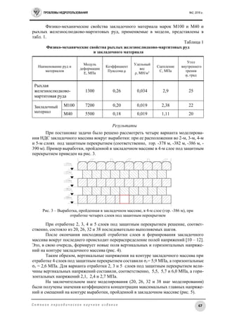 ПРОБЛЕМЫ НЕДРОПОЛЬЗОВАНИЯ №2, 2016 г.
67С е т е в о е п е р и о д и ч е с к о е н а у ч н о е и з д а н и е
Физико-механические свойства закладочного материала марок М100 и М40 и
рыхлых железнослюдково-мартитовых руд, применяемые в модели, представлены в
табл. 1.
Таблица 1
Физико-механические свойства рыхлых железнослюдково-мартитовых руд
и закладочного материала
Наименование руд и
материалов
Модуль
деформации
E, МПа
Коэффициент
Пуассона μ
Удельный
вес
ρ, МН/м3
Сцепление
С, МПа
Угол
внутреннего
трения
φ, град
Рыхлая
железнослюдково-
мартитовая руда
1300 0,26 0,034 2,9 25
Закладочный
материал
М100 7200 0,20 0,019 2,38 22
М40 5500 0,18 0,019 1,11 20
Результаты
При постановке задачи было решено рассмотреть четыре варианта моделирова-
ния НДС закладочного массива вокруг выработки: при ее расположении во 2-м, 3-м, 4-м
и 5-м слоях под защитным перекрытием (соответственно, гор. -378 м, -382 м, -386 м, -
390 м). Пример выработки, пройденной в закладочном массиве в 4-м слое под защитным
перекрытием приведен на рис. 3.
Рис. 3 – Выработка, пройденная в закладочном массиве, в 4-м слое (гор. -386 м), при
отработке четырех слоев под защитным перекрытием
При отработке 2, 3, 4 и 5 слоев под защитным перекрытием решение, соответ-
ственно, состояло из 20, 26, 32 и 38 последовательно выполняемых шагов.
После окончания нисходящей отработки слоев и формирования закладочного
массива вокруг последнего происходит перераспределение полей напряжений [10 – 12].
Это, в свою очередь, формирует новые поля вертикальных и горизонтальных напряже-
ний на контуре закладочного массива (рис. 4).
Таким образом, вертикальные напряжения на контуре закладочного массива при
отработке 4 слоев под защитным перекрытием составили σу= 5,9 МПа, а горизонтальные
σх = 2,6 МПа. Для варианта отработки 2, 3 и 5 слоев под защитным перекрытием вели-
чины вертикальных напряжений составили, соответственно, 5,5, 5,7 и 6,0 МПа, а гори-
зонтальных напряжений 2,1, 2,4 и 2,7 МПа.
На заключительном шаге моделирования (20, 26, 32 и 38 шаг моделирования)
были получены значения коэффициента концентрации максимальных главных напряже-
ний и смещений на контуре выработки, пройденной в закладочном массиве (рис. 5).
 