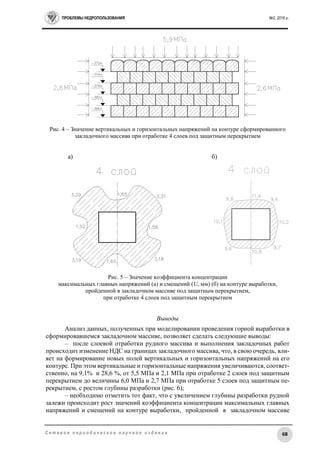 ПРОБЛЕМЫ НЕДРОПОЛЬЗОВАНИЯ №2, 2016 г.
68С е т е в о е п е р и о д и ч е с к о е н а у ч н о е и з д а н и е
Рис. 4 – Значение вертикальных и горизонтальных напряжений на контуре сформированного
закладочного массива при отработке 4 слоев под защитным перекрытием
а) б)
Рис. 5 – Значение коэффициента концентрации
максимальных главных напряжений (а) и смещений (U, мм) (б) на контуре выработки,
пройденной в закладочном массиве под защитным перекрытием,
при отработке 4 слоев под защитным перекрытием
Выводы
Анализ данных, полученных при моделировании проведения горной выработки в
сформировавшемся закладочном массиве, позволяет сделать следующие выводы:
– после слоевой отработки рудного массива и выполнения закладочных работ
происходит изменение НДС на границах закладочного массива, что, в свою очередь, вли-
яет на формирование новых полей вертикальных и горизонтальных напряжений на его
контуре. При этом вертикальные и горизонтальные напряжения увеличиваются, соответ-
ственно, на 9,1% и 28,6 %, от 5,5 МПа и 2,1 МПа при отработке 2 слоев под защитным
перекрытием до величины 6,0 МПа и 2,7 МПа при отработке 5 слоев под защитным пе-
рекрытием, с ростом глубины разработки (рис. 6);
– необходимо отметить тот факт, что с увеличением глубины разработки рудной
залежи происходит рост значений коэффициента концентрации максимальных главных
напряжений и смещений на контуре выработки, пройденной в закладочном массиве
 