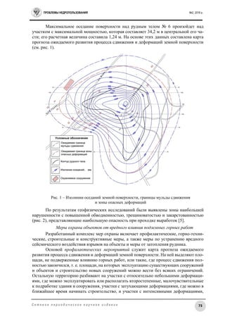 ПРОБЛЕМЫ НЕДРОПОЛЬЗОВАНИЯ №2, 2016 г.
73С е т е в о е п е р и о д и ч е с к о е н а у ч н о е и з д а н и е
Максимальное оседание поверхности над рудным телом № 6 произойдет над
участком с максимальной мощностью, которая составляет 34,2 м в центральной его ча-
сти; его расчетная величина составила 1,24 м. На основе этих данных составлена карта
прогноза ожидаемого развития процесса сдвижения и деформаций земной поверхности
(см. рис. 1).
Рис. 1 – Изолинии оседаний земной поверхности, границы мульды сдвижения
и зоны опасных деформаций
По результатам геофизических исследований были выявлены зоны наибольшей
нарушенности с повышенной обводненностью, трещиноватостью и закарстованностью
(рис. 2), представляющие наибольшую опасность при проходке выработок [5].
Меры охраны объектов от вредного влияния подземных горных работ
Разработанный комплекс мер охраны включает профилактические, горно-техни-
ческие, строительные и конструктивные меры, а также меры по устранению вредного
сейсмического воздействия взрывов на объекты и меры от затопления рудника.
Основой профилактических мероприятий служит карта прогноза ожидаемого
развития процесса сдвижения и деформаций земной поверхности. На ней выделяют пло-
щади, не подверженные влиянию горных работ, или такие, где процесс сдвижения пол-
ностью закончился, т. е. площади, на которых эксплуатацию существующих сооружений
и объектов и строительство новых сооружений можно вести без всяких ограничений.
Остальную территорию разбивают на участки с относительно небольшими деформаци-
ями, где можно эксплуатировать или располагать второстепенные, малочувствительные
к подработке здания и сооружения, участки с затухающими деформациями, где можно в
ближайшее время начинать строительство, и участки с интенсивными деформациями,
 