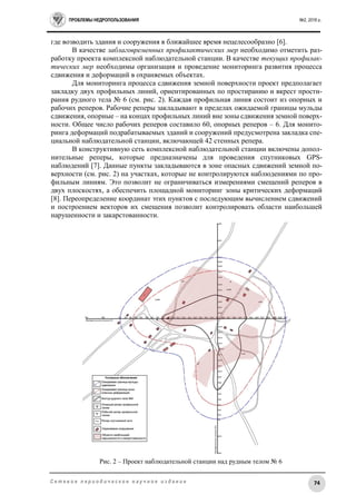 ПРОБЛЕМЫ НЕДРОПОЛЬЗОВАНИЯ №2, 2016 г.
74С е т е в о е п е р и о д и ч е с к о е н а у ч н о е и з д а н и е
где возводить здания и сооружения в ближайшее время нецелесообразно [6].
В качестве заблаговременных профилактических мер необходимо отметить раз-
работку проекта комплексной наблюдательной станции. В качестве текущих профилак-
тических мер необходимы организация и проведение мониторинга развития процесса
сдвижения и деформаций в охраняемых объектах.
Для мониторинга процесса сдвижения земной поверхности проект предполагает
закладку двух профильных линий, ориентированных по простиранию и вкрест прости-
рания рудного тела № 6 (см. рис. 2). Каждая профильная линия состоит из опорных и
рабочих реперов. Рабочие реперы закладывают в пределах ожидаемой границы мульды
сдвижения, опорные – на концах профильных линий вне зоны сдвижения земной поверх-
ности. Общее число рабочих реперов составило 60, опорных реперов – 6. Для монито-
ринга деформаций подрабатываемых зданий и сооружений предусмотрена закладка спе-
циальной наблюдательной станции, включающей 42 стенных репера.
В конструктивную сеть комплексной наблюдательной станции включены допол-
нительные реперы, которые предназначены для проведения спутниковых GPS-
наблюдений [7]. Данные пункты закладываются в зоне опасных сдвижений земной по-
верхности (см. рис. 2) на участках, которые не контролируются наблюдениями по про-
фильным линиям. Это позволит не ограничиваться измерениями смещений реперов в
двух плоскостях, а обеспечить площадной мониторинг зоны критических деформаций
[8]. Переопределение координат этих пунктов с последующим вычислением сдвижений
и построением векторов их смещения позволит контролировать области наибольшей
нарушенности и закарстованности.
Рис. 2 – Проект наблюдательной станции над рудным телом № 6
 