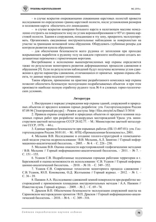 ПРОБЛЕМЫ НЕДРОПОЛЬЗОВАНИЯ №2, 2016 г.
76С е т е в о е п е р и о д и ч е с к о е н а у ч н о е и з д а н и е
– в случае вскрытия опережающими скважинами карстовых полостей провести
исследования по определению границ карстовой полости, после установления размеров
и положения карста обеспечить его ликвидацию;
– в случае вскрытия камерами большого карста в налегающем массиве немед-
ленно отстроить на поверхности зону по углам воронкообразования υ=85°от границ кар-
стовой полости. Здания и сооружения, попадающие в эту зону, прекратить эксплуатиро-
вать. Организовать ежедневные инструментальные наблюдения за поверхностью на
участке за границами возможной зоны обрушения. Оборудовать глубинные реперы для
контроля развития купола обрушения;
– для обеспечения безопасности всего рудника от затопления при проходке
вскрывающих выработок к рудному телу на каждом горизонте необходимо создать во-
дозащитные перемычки с герметичными воротами.
Востребование к исполнению вышеперечисленных мер охраны определяется
также по результатам мониторинга развития деформационных процессов сдвижения и
обрушения [9]. Если по результатам наблюдений будут получены величины углов сдви-
жения и другие параметры сдвижения, отличающиеся от принятых мерами охраны объ-
екта, то данные меры подлежат уточнению.
Таким образом, применение на практике разработанного комплекса мер охраны
позволит обеспечить безопасную эксплуатацию подрабатываемых объектов и при этом
произвести наиболее полную отработку рудного тела № 6 в сложных горно-геологиче-
ских условиях.
Литература
1. Инструкция о порядке утверждения мер охраны зданий, сооружений и природ-
ных объектов от вредного влияния горных разработок: утв. Госгортехнадзором России
07.09.96 [Электронный ресурс] – Режим доступа: http://files.stroyinf.ru/Data1/3/3016/
2. Правила охраны сооружений и природных объектов от вредного влияния под-
земных горных работ при разработке меднорудных месторождений Урала: утв. мини-
стерством цветной металлургии СССР 28.02.77. – М.: Министерство цветной металлур-
гии СССР, 1978. – 44 с.
3. Единые правила безопасности при взрывных работах (ПБ 13-407-01): утв. Гос-
гортехнадзором России 30.01.01. – М.: НТЦ «Промышленная безопасность», 2001.
4. Мельник В.В. Исследование и создание геолого-структурной и геомеханиче-
ской модели участка недропользования / В.В. Мельник, А.Л. Замятин // Горный инфор-
мационно-аналитический бюллетень. – 2005. – № 4. – С. 226 - 230.
5. Мельник В.В. Оценка опасности карстопроявлений геофизическими методами
/ В.В. Мельник // Горный информационно-аналитический бюллетень. – 2011. – № 7. –
С. 151 - 155.
6. Усанов С.В. Подработанные подземными горными работами территории в г.
Березовский и оценка возможности их использования / С.В. Усанов // Горный информа-
ционно-аналитический бюллетень. – 2010. – № 10. – С. 349 - 352.
7. Усанов С.В. Современные технологии мониторинга процесса сдвижения /
С.В. Усанов, Ю.П. Коновалова, О.Д. Желтышева // Горный журнал. – 2012. – № 1. –
C. 36 - 39.
8. Панжин А.А. Исследование сдвижений земной поверхности при разработке ме-
сторождений с применением площадных инструментальных методов / А.А. Панжин //
Известия вузов. Горный журнал. – 2009. – № 2. – С. 69 - 74.
9. Драсков В.П. Обеспечение безопасности эксплуатации сооружений шахты на
Сарановском месторождении хромитов / В.П. Драсков // Горный информационно-анали-
тический бюллетень. – 2010. – № 6. – С. 309 - 316.
 