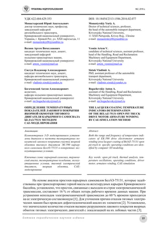 ПРОБЛЕМЫ НЕДРОПОЛЬЗОВАНИЯ №2, 2016 г.
77С е т е в о е п е р и о д и ч е с к о е н а у ч н о е и з д а н и е
УДК 622.684:629.353 DOI: 10.18454/2313-1586.2016.02.077
Монастырский Юрий Анатольевич
доктор технических наук, профессор,
заведующий кафедрой
автомобильного транспорта,
Криворожский национальный университет,
Украина, г. Кривой Рог, ул. ХХІІ партсъезда, 11
e-mail: monastirskiy08@rambler.ru
Веснин Артем Вячеславович
кандидат технических наук, доцент,
заведующий кафедрой
подъемно-транспортных машин,
Криворожский национальный университет
e-mail: artem_vesnin@mail.ua
Систук Владимир Александрович
кандидат технических наук, доцент,
кафедра автомобильного транспорта,
Криворожский национальный университет
e-mail: vladimir.sistuk@yandex.ru
Богачевский Антон Александрович
ассистент,
кафедра подъемно-транспортных машин,
Криворожский национальный университет
e-mail: mr.bogachevsky@mail.ru
ОПРЕДЕЛЕНИЕ ТЕМПЕРАТУРНЫХ
ПОКАЗАТЕЛЕЙ ЛАКОВОГО ПОКРЫТИЯ
ЯКОРНОЙ ОБМОТКИ ТЯГОВОГО
ДВИГАТЕЛЯ КАРЬЕРНОГО САМОСВАЛА
БЕЛАЗ-75131 МЕТОДОМ
CAE-МОДЕЛИРОВАНИЯ
Monastyrskiy Yuriy A.
Doctor of technical sciences, professor,
the head of the automobile transport department,
Krivorojsky National University,
11 ХХІІ Partsjezda, Krivoy Rog , Ukraine
e-mail: monastirskiy08@rambler.ru
Vesnin Artem V.
candidate of technical sciences, assistant professor,
head of the Handling, Road and Reclamation
Machinery and Equipment Department,
Krivorojsky National University
e-mail: artem_vesnin@mail.ua
Sistuk Vladimir A.
PhD, assistant professor of the automobile
transport department,
Krivorojsky National University
e-mail: vladimir.sistuk@yandex.ru
Bogachevskiy Anton A.
assistant of the Handling, Road and Reclamation
Machinery and Equipment Department,
Krivorojsky National University
e-mail: mr.bogachevsky@mail.ru
THE LACQUER COATING TEMPERATURE
INDICATORS DETERMINATION
OF THE BELAZ-75131 OPEN PIT TRUCK
DRIVE MOTOR ARMATURE WINDING
BY CAE-SIMULATION METHOD
Аннотация:
Компьютерным 3-D моделированием установ-
лены диапазон и частоты температурных по-
казателей лакового покрытия участка якорной
обмотки тягового двигателя ЭК-590 карьер-
ного самосвала БелАЗ-75131 в конкретных экс-
плуатационных условиях.
Ключевые слова: карьерный самосвал, термиче-
ский анализ, температурные колебания, эксплу-
атационные условия, тяговый электрический
двигатель, якорная обмотка, CAE-
моделирование
Abstract:
Both the range and frequency of temperature indi-
cators of EK-590 drive electromotor armature
winding area lacquer coating of BelAZ-75131 open
pit truck in specific operating conditions are iden-
tified by computer 3D modeling.
Key words: open pit truck, thermal analysis, tem-
perature oscillations, operating conditions, driver
motor, armature winding, CAE-simulation
На основе анализа простоев карьерных самосвалов БелАЗ-75131, которые задей-
ствованы при транспортировке горной массы на железорудных карьерах Криворожского
бассейна, установлено, что простои, связанные с выходом из строя электромеханической
трансмиссии, составляют 16 % от общих потерь рабочего времени данных машин. При
устранении неполадок электромеханической трансмиссии до 60 % времени приходится
на ее электрическую составляющую [1]. Для уточнения причин отказов тяговых электри-
ческих машин был проведен дефектоскопический анализ их элементов [2]. Установлено,
что значительное количество отказов вызвано разрушением лакового покрытия якорных
обмоток тяговых электрических двигателей с локализацией на их лобовых частях [3].
 