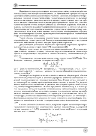 ПРОБЛЕМЫ НЕДРОПОЛЬЗОВАНИЯ №2, 2016 г.
78С е т е в о е п е р и о д и ч е с к о е н а у ч н о е и з д а н и е
Нами было сделано предположение, что разрушение лакового покрытия обуслов-
лено особенностями эксплуатации самосвалов. На Криворожских карьерах автодороги
характеризуются большим удельным весом участков с максимально допустимыми про-
дольными уклонами, которые чередуются с горизонтальными участками, что вызывает
изменения тяговых сил на ведущих колесах и, соответственно, токовых нагрузок в об-
мотках тяговых электродвигателей во время транспортирования. Кроме того, дополни-
тельные изменения токовых нагрузок связаны и с состоянием дорожного покрытия, а
именно с колебаниями суммарного сопротивления движению из-за неровностей дороги.
Пульсирующие нагрузки приводят к перепадам температуры в элементах тяговых элек-
тродвигателей, что в итоге может вызывать чередующиеся знакопеременные деформа-
ции в лаковом покрытии обмотки, провоцируя возникновение трещин и снижая общий
ресурс работы электрических машин.
Таким образом, исследование температурных показателей лакового покрытия
якорных обмоток тяговых двигателей большегрузных самосвалов является актуальным
для машин, работающих в условиях карьеров Криворожского региона.
Для достижения данной цели рационально применение современных программ-
ных продуктов, в основе которых лежит CAE-моделирование [4].
На рынке представлено достаточное количество программного обеспечения, ко-
торое позволяет проводить термический анализ твердотельных объектов, самым попу-
лярным из которых является программный комплекс SolidWorks компании Dessault Sys-
temes [5].
Теплопередача в твердых телах моделируется в подпрограмме SolidWorks Flow
Simulation с помощью уравнения теплопроводности [7 – 11]:
v
ii
п
q
xxt
с












 θ
λ
θρ
,
где с – удельная теплоемкость, ϴ – температура, λ – теплопроводность, м/с; ρп – плот-
ность воздуха, (кг/м3
), t – время, qv – удельное ( в единице объема) тепловыделение ис-
точника тепла, Вт/м3
.
Частью рабочего процесса тягового двигателя является обдув якорной обмотки
потоком охлаждающего воздуха. В данной подпрограмме движение и теплообмен воз-
душной среды моделируются с помощью уравнения Навье-Стокса, которое описывает в
нестационарной постановке закон сохранения массы, импульса и энергии. Для модели-
рования турбулентных течений (они встречаются в инженерной практике наиболее ча-
сто) упомянутые уравнения Навье – Стокса осредняются по Рейнольдсу, т. е. использу-
ется осредненное по малому масштабу времени влияние турбулентности на параметры
потока, а крупномасштабные временные изменения осредненных по малому масштабу
времени составляющих газодинамических параметров потока (давления, скоростей,
температуры) учитываются введением соответствующих производных по времени (  ).
Дополнительно используются уравнения состояния компонентов воздушной среды и эм-
пирические зависимости вязкости и теплопроводности данных компонентов от темпера-
туры.
Система уравнений сохранения массы, импульса и энергии нестационарного про-
странственного течения имеет следующий вид в рамках подхода Эйлера в декартовой
системе координат (x, i = 1,2,3), вращающейся с угловой скоростью Ω вокруг оси, которая
проходит через ее начало:
  0ρ
ρ






kп
i
u
xt
;
  ;τρ
)ρ(
i
i
i
ikkiп
k
i
S
x
P
uu
xt
u









 