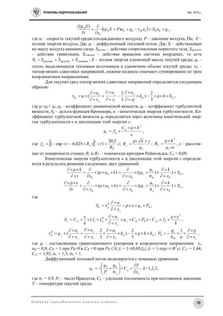 ПРОБЛЕМЫ НЕДРОПОЛЬЗОВАНИЯ №2, 2016 г.
79С е т е в о е п е р и о д и ч е с к о е н а у ч н о е и з д а н и е
  vkkiikkkп
k
п
quSuquPE
xt
E






τ)ρ(
)ρ(
,
где ui – скорость текучей среды (охлаждающего воздуха), Р – давление воздуха, Па; E –
полная энергия воздуха, Дж; qi – диффузионный тепловой поток, Дж; Si – действующие
на массу воздуха внешние силы: Siporus – действие сопротивления пористого тела, Sigravitiv
– действие гравитации, Sirotaion – действие вращения системы координат, то есть
irotationigravityiporous SSS iS ; E – полная энергия единичной массы текучей среды; qv –
тепло, выделяющееся тепловым источником в единичном объеме текучей среды; τik –
тензор вязких сдвиговых напряжений, нижние индексы означают суммирование по трем
координатным направлениям.
Для текучих сред тензор вязких сдвиговых напряжений определяется следующим
образом:
ijij
j
i
j
j
i
ij k
xj
u
x
u
x
u
δρ
3
2
)δ
3
2
(μτ 








 ,
где µ=µj+ µi, µj – коэффициент динамической вязкости, µi – коэффициент турбулентной
вязкости, δij – дельта-функция Кронекера, κ – кинетическая энергия турбулентности. Ко-
эффициент турбулентной вязкости µi определяется через величины кинетической энер-
гии турбулентности κ и диссипации этой энергии ε:
ε
ρ
μ
2
kC
fi



 ,
где   )
R
()R(f
Т
2
yμ
20,5
10,025exp1  ;
i
y
yk
R
μ
ρ 
 ;
εμ
ρ 2



i
T
k
R , y – расстоя-
ние от поверхности стенки, Ry и RT – показатели критерия Рейнольдса, Cμ = 0,09.
Кинетическая энергия турбулентности κ и диссипации этой энергии ε определя-
ются в результате решения следующих двух уравнений:
,))
σ
μ
μ(()ρ(
ρ
k
kk
i
i
k
k
k
S
x
k
x
ku
xt
k












,))
σ
μ
μ(()ρ(
ερ












S
x
k
x
ku
xt kε
i
i
k
k
k
где
Bi
j
iR
ijk P
x
u
S 


 μερτ ,
k
fCPC
x
u
f
k
CS BBj
j
iR
ij
2
2211
ερ
)μτ(
ε 



  ,
ijij
i
j
j
i
j
R
ij k
x
u
x
u
x
u
δρ
3
2
)δ
3
2
(μτ
1
1









 ;
iB
i
B
x
g
P



ρ
ρ
1
σ
,
где gi – составляющая гравитационного ускорения в координатном направлении xi,
σВ = 0,9, CB = 1 при PB>0 и CB = 0 при PB ≤ 0, f1 = 1+(0,05/fµ), f2 = 1-exp×(-R2
T), Cε1 = 1,44,
Cε2 = 1,92, σε = 1,3, σk = 1.
Диффузионный тепловой поток моделируется с помощью уравнения:
k
p
cr
k
x
T
C
P
q









σ
μμ 11
, k=1,2,3,
где σс = 0,9, Pr – число Прандтля, Ср – удельная теплоемкость при постоянном давлении,
T – температура текучей среды.
 