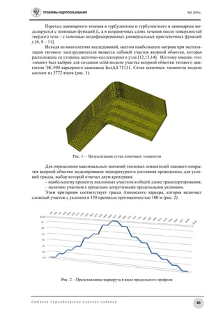 ПРОБЛЕМЫ НЕДРОПОЛЬЗОВАНИЯ №2, 2016 г.
80С е т е в о е п е р и о д и ч е с к о е н а у ч н о е и з д а н и е
Переход ламинарного течения в турбулентное и турбулентного в ламинарное мо-
делируется с помощью функций fμ, а в пограничных слоях течения около поверхностей
твердого тела – с помощью модифицированных универсальных пристеночных функций
y [6, 8 – 11].
Исходя из многолетних исследований, местом наибольшего нагрева при эксплуа-
тации тягового электродвигателя является лобовой участок якорной обмотки, которая
расположена со стороны щеточно-коллекторного узла [12,13,14]. Поэтому именно этот
элемент был выбран для создания solid-модели участка якорной обмотки тягового дви-
гателя ЭК-590 карьерного самосвала БелАЗ-75131. Сетка конечных элементов модели
состоит из 3772 ячеек (рис. 1).
Рис. 1 – Визуализация сетки конечных элементов
Для определения максимальных значений тепловых показателей лакового покры-
тия якорной обмотки моделирование температурного состояния проводилось для усло-
вий трассы, выбор которой отвечал двум критериям:
– наибольшему проценту наклонных участков в общей длине транспортирования;
– наличию участков с предельно допустимыми продольными уклонами.
Этим критериям соответствует трасса Анновского карьера, которая включает
сложный участок с уклоном в 150 промилле протяженностью 100 м (рис. 2).
Рис. 2 – Представление маршрута в виде продольного профиля
 