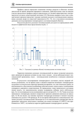 ПРОБЛЕМЫ НЕДРОПОЛЬЗОВАНИЯ №2, 2016 г.
81С е т е в о е п е р и о д и ч е с к о е н а у ч н о е и з д а н и е
Профиль трассы определяет изменения токовых нагрузок в обмотках тяговых
двигателей во время движения карьерного самосвала. Действительные токи на каждом
участке продольного профиля трассы определялись по тяговой характеристике электро-
двигателя согласно существующей методике [15]. Величина квадрата силы тока в каж-
дый момент времени определяет текущие значения удельного тепловыделения в провод-
никах катушки якоря по известной зависимости [16, 17], что и послужило исходными
данными для моделирования температурного состояния якорной обмотки.
Результаты расчета удельных тепловыделений для одного из проводников solid-
модели в графическом виде представлены на рис. 3.
Рис. 3 – Удельное (в единице объема) тепловыделение источника тепла
Характер изменения удельных тепловыделений на трассе позволяет разделить
цикл движения во времени условно на два этапа: подъем – когда наблюдается рост теп-
ловыделений проводника; спуск – тепловыделения колеблются в меньшем диапазоне
значений.
В результате моделирования температурного состояния участка якорной об-
мотки установлено, что во время ездки в лаковом покрытии возникают температурные
пульсации за относительно короткие промежутки времени, что, как отмечалось ранее, по
всей видимости, обусловлено колебаниями действительных токов в связи с изменениями
суммарного дорожного сопротивления. Из приведенных эпюр термического состояния
можно видеть, что максимальному нагреву подвержены лобовые части solid-модели
(рис. 4), что подтверждается исследованиями других авторов [12, 13, 14]. Также получена
зависимость температуры лакового покрытия от времени движения самосвала на трассе
(рис. 5). Из нее видно, что пиковое значение температуры возникает в момент подъема
самосвала под уклон в 150 промилле. В это же время наблюдаются и максимальные зна-
чения удельных тепловыделений. Несмотря на то что максимальная температура лака не
превышает предельно допустимого значения для класса изоляции H (180°С), она при-
ближается к 160°С, что является порогом срабатывания температурного датчика.
 