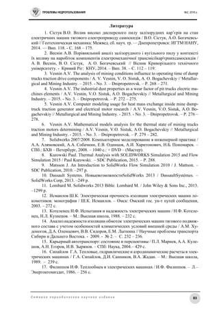 ПРОБЛЕМЫ НЕДРОПОЛЬЗОВАНИЯ №2, 2016 г.
83С е т е в о е п е р и о д и ч е с к о е н а у ч н о е и з д а н и е
Литература
1. Сістук В.О. Вплив високо дисперсного пилу залізорудних кар’єрів на стан
електричних машин тягового електроприводу самоскидів / В.О. Сістук, А.О. Богачевсь-
кий // Геотехническая механика: Межвед. сб. науч. тр. — Днепропетровск: ИГТМ НАНУ,
2014. — Вип. 118. - С. 168 – 175.
2. Веснін А.В. Порівняльний аналіз залізорудного і вугільного пилу у контексті
їх впливу на наробіток компонентів електромеханічної трансмісіїкар'єрнихсамоскидів /
А. В. Веснін, В. О. Сістук, А. О. Богачевський // Вісник Криворізького технічного
університету. - Кривий Ріг: КНУ, 2014. – Вип. 38. – С. 112 – 119.
3. Vesnin A.V. The analysis of mining conditions influence to operating time of dump
trucks traction drive components / A. V. Vesnin, V. O. Sistuk, A. O. Bogachevskiy // Metallur-
gical and Mining Industry. – 2015. - No. 3. – Dnipropetrovsk. – Р. 268 – 271.
4. Vesnin A.V. The industrial dust properties as a wear factor of pit trucks electric ma-
chines elements / A.V. Vesnin, V.O. Sistuk, A.O. Bogachevskiy // Metallurgical and Mining
Industry. – 2015. - No. 3. – Dnipropetrovsk. – Р. 272 – 275.
5. Vesnin A.V. Computer modeling usage for heat mass exchange inside mine dump-
truck traction generator and electrical motor research / A.V. Vesnin, V.O. Sistuk, A.O. Bo-
gachevskiy // Metallurgical and Mining Industry. - 2015. - No. 3. – Dnipropetrovsk. – Р. 276 –
278.
6. Vesnin A.V. Mathematical models analysis for the thermal state of mining trucks
traction motors determining / A.V. Vesnin, V.O. Sistuk, A.O. Bogachevskiy // Metallurgical
and Mining Industry. - 2015. - No. 3. – Dnipropetrovsk. – Р. 279 – 282.
7. Solidworks 2007/2008. Компьютерное моделирование в инженерной практике /
А.А. Алямовский, А.А. Собачкин, Е.В. Одинцов, А.И. Харитонович, Н.Б. Пономарев. –
СПб.: БХВ – Петербург, 2008. – 1040 с.: + DVD – (Мастер).
8. Kurowski Paul. Thermal Analysis with SOLIDWORKS Simulation 2015 and Flow
Simulation 2015 / Paul Kurowski. – SDC Publication, 2015. – P. 288.
9. Matsson J. An Introduction to SolidWorks Flow Simulation 2010 / J. Mattson. –
SDC Publication, 2010. –297 р.
10. Dassault Systems. НовыевозможностиSolidWorks 2013 / DassaultSystèmes. –
SolidWorks Corp, 2013. –249 р.
11. Lombard M. Solidworks 2013 Bible. Lombard M. / John Wiley & Sons Inc., 2013.
–1299 р.
12. Исмаилов Ш.К. Электрическая прочность изоляции электрических машин ло-
комотивов: монография / Ш.К. Исмаилов. – Омск: Омский гос. ун-т путей сообщения,
2003. – 272 с.
13. Котеленец Н.Ф. Испытания и надежность электрических машин / Н.Ф. Котеле-
нец, Н.Л. Кузнецов. – М.: Высшая школа, 1988. – 232 с.
14. Анализ надежности изоляции обмоток электрических машин тягового подвиж-
ного состава с учетом особенностей климатических условий внешней среды / А.М. Ху-
доногов, Д.А. Оленцевич, В.В. Сидоров, Е.М. Лыткина // Научные проблемы транспорта
Сибири и Дальнего Востока. - 2009. - № 2. – С. 232 – 236.
15. Карьерный автотранспорт: состояние и перспективы / П.Л. Мариев, А.А. Куле-
шов, А.Н. Егоров, И.В. Зырянов. – СПб: Наука, 2004.– 429 с.
16. Сипайлов Г.А. Тепловые, гидравлические и аэродинамические расчеты в элек-
трических машинах / Г.А. Сипайлов, Д.И. Санников, В.А. Жадан. – М.: Высшая школа,
1989. – 239 с.
17. Филиппов И.Ф. Теплообмен в электрических машинах / И.Ф. Филиппов. – Л.–
Энергоатомиздат, 1986. – 256 с.
 