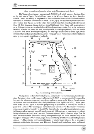 ПРОБЛЕМЫ НЕДРОПОЛЬЗОВАНИЯ №2, 2016 г.
85С е т е в о е п е р и о д и ч е с к о е н а у ч н о е и з д а н и е
Some geological information about oasis Kharga and oasis Baris
The Western Desert covers approximately 700,000 km2, which are more than two-thirds
of the total area of Egypt. The significant oases in the Western Desert are Siwa, Bahariya,
Farafra, Dakhla and Kharga. Kharga Oasis is the southern one in this cluster of depressions and
represents an important feature in the Western Desert (fig.1). It is bounded by the Eocene lime-
stone plateau from the east and north, where steep cliffs form a sharp boundary to the depression
floor [1]. This limestone plateau stretches along Middle and Upper Egypt with an elevation of
up to 550 m above the sea level and about 400 m above the depression floor at the study area.
However, towards the south and west, the depression floor merges gradually into the Nubian
Sandstone open desert. Geomorphologically, the landscape is considered as either high plateau
in the northern and eastern boundaries, or low-lying depression floor, meanwhile the pediment
areas in-between, are considered as badlands.
Fig.1. Location map of the study area.
Kharga Oasis is characterized by tropical arid climate. The maximum day time temper-
ature fluctuates within a wide range, reaching up to 45–50 C0
in summer months [1],meanwhile
in winter, the minimum temperature may drop to as low as zero at night. Kharga Oasis is known
as the driest area in the Eastern Sahara and probably the driest region on Earth [2]. Wind speed
tends to be low in August; it increases progressively in November to January and reaches a
peak from March to May causing dust storms famously known as ‘‘El-Khamasin”. The annual
mean value of relative humidity is about 39%. Generally, the atmospheric precipitation as rain-
fall is extremely scarce and insignificant (1 mm/year). Although rain is very scarce, occasional
heavy rainstorms severely attack the area from time to time, where rainwater might flow for
short distances as sheet flashfloods causing damage to villages and roads. The last rainy event
took place in the year 1993, where Kharga-Assiut and Kharga-Dakhla roads suffered significant
damage [1]. The potential environmental impacts of rainstorms are obvious due to absence of
drainage outlets in the depression area. The oasis domestic and agricultural water is obtained
 