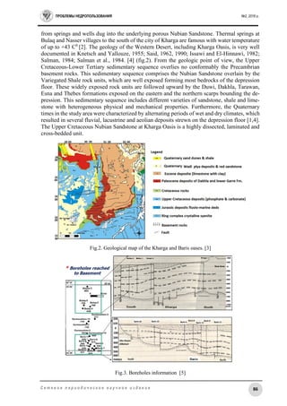 ПРОБЛЕМЫ НЕДРОПОЛЬЗОВАНИЯ №2, 2016 г.
86С е т е в о е п е р и о д и ч е с к о е н а у ч н о е и з д а н и е
from springs and wells dug into the underlying porous Nubian Sandstone. Thermal springs at
Bulaq and Nasser villages to the south of the city of Kharga are famous with water temperature
of up to +43 C0
[2]. The geology of the Western Desert, including Kharga Oasis, is very well
documented in Knetsch and Yallouze, 1955; Said, 1962, 1990; Issawi and El-Hinnawi, 1982;
Salman, 1984; Salman et al., 1984. [4] (fig.2). From the geologic point of view, the Upper
Cretaceous-Lower Tertiary sedimentary sequence overlies no conformably the Precambrian
basement rocks. This sedimentary sequence comprises the Nubian Sandstone overlain by the
Variegated Shale rock units, which are well exposed forming most bedrocks of the depression
floor. These widely exposed rock units are followed upward by the Duwi, Dakhla, Tarawan,
Esna and Thebes formations exposed on the eastern and the northern scarps bounding the de-
pression. This sedimentary sequence includes different varieties of sandstone, shale and lime-
stone with heterogeneous physical and mechanical properties. Furthermore, the Quaternary
times in the study area were characterized by alternating periods of wet and dry climates, which
resulted in several fluvial, lacustrine and aeolian deposits strewn on the depression floor [1,4].
The Upper Cretaceous Nubian Sandstone at Kharga Oasis is a highly dissected, laminated and
cross-bedded unit.
Fig.2. Geological map of the Kharga and Baris oases. [3]
Fig.3. Boreholes information [5]
 