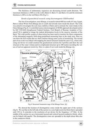 ПРОБЛЕМЫ НЕДРОПОЛЬЗОВАНИЯ №2, 2016 г.
87С е т е в о е п е р и о д и ч е с к о е н а у ч н о е и з д а н и е
The thickness of sedimentary sequences are decreasing toward south direction. The
maximum thickness is 600 m in the wells (Baris-9, Baris-11 and Baris-12) and the minimum
thickness is 200 m in the well Baris-20) (Fig.3.).
Results of geotechnical research, using electromagnetic CSEM method.
The site of investigation, oasis Kharga, is located at about 600 km south of Cairo, Egypt;
Baris is about 90 km from Kharga also to south and towards more inside the desert. The work
was aimed to investigate the rock mass stability at Baris and to estimate the water intake in the
Oasis Kharga (Fig.4). A controlled source electromagnetic (CSEM) approach developed earlier
by IGF UB RAS (Geophysical Federal Institute, Ural Branch of Russian Academy of Sci-
ence)[7,8] is applied to image the ranked deformation levels in the massive structure of the
Baris. The wide profile system of observation has been used to monitor the three components
of the alternating magnetic field along predefined measuring lines in the study area. Here we
can show the first results that we shall continue during some cycles of monitoring. The second
part of our work was linked with mapping the massif structure inside the oasis City, where only
using our device we could construct the geoelectrical sections for 5 profiles and show the real
structure of the water volume and its complicated structure up to 200 meters recording the val-
ues of real not apparent resistivity. Here is a plan of our work inside the Kharga city.
Fig.4. Structural lineaments map of the Kharga Oasis [6].
We showed the location of disintegration zones inside the upper part of the sections
(fig.6). We see that on the left side of the section is a very high resistivity block that is spreaded
until 192 m. It coincides to the resolution of our device for the frequency 1.27 Khz. At the
middle of the section we see a horizontal layered and vertical layered conductive block, which
can be linked with aquifer. The disintegration zones are spreaded to the depth about 40m also
in the conductive block.
 