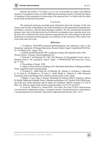 ПРОБЛЕМЫ НЕДРОПОЛЬЗОВАНИЯ №2, 2015 г.
91С е т е в о е п е р и о д и ч е с к о е н а у ч н о е и з д а н и е
Between the pickets 17-19 (fig.8, a-c) we see on all profiles an object with different
intensity of an unknown nature. It needs additional monitoring research to estimate the degree
of changing of their parameters for answering of the question how it is linked with the cracks
on the house located near the profiles.
Conclusions
The analytical treatments provided good information about the structure of the rock
massive and its rank of degradation, the lateral distribution of the geotechnical heterogeneity,
and finally a conclusive outcome about foundation stability. We can conclude that the general
dynamic state close to the destruction level within the investigation areas is getting worse over
the time; this is reflected in the crack’s densities and positions, also on the changes in the lateral
distribution of geoelectrical heterogeneity as an indicator of the saturation of the surface rock
in the study area with water.
References
1. El-Sankary, M.M.2002.Geological,sedimentological and radioactive units of the
Quaternary sediments, El Kharga Depression ,Western Desert, Egypt. Unpublished Ph.D.The-
sis. Ain Shams Univ., Egypt, 241p.
2. Kehl,H and Bornkamm,R.1993. Landscape ecology and vegetation units of the
Western Desert of Egypt. Catena Supplement 26.
3. Klitzsch E. and Hermina M. 1989. The Mesozoic. In Stratigraphic lexicon and ex-
planatory notes to the geological map of Egypt 1: 500 000 (EGPC & Conoco Inc., Cairo),
pp. 77-140.
4. The geology of Egypt. 1989.
5. Dept. of water resources in Kharga, 2014, Boreholes information of Kharga and Baris
Oases, Egypt (Personal communication).
6. El-Shazly E., Abdel Hady M., El Ghawaby M., Salman A., El Kassas I., Khawasik
S., El Amin H., El Rakaiby m., El Aassy I., Abdel Megid A., Mansour S. 1980. Structural
lineaments map of the Kharga Oasis, Remote sensing Center, Cairo, Egypt.
7. Magdy A. Atya, Olga A. Hachay, Mamdouh M. Soliman, Oleg Y. Khachay, Ahmed
B. Khalill, Mahmoud Gaballah, Fathy F.Shaaban and Ibrahim A.El. Hemali 2010.CSEM imag-
ing of the near surface dynamics and its impact for foundation stability at quarter 27,15-th of
May City, Helwan, Egypt, Earth sciences research journal, Vol.14, N1, pр.76-87.
8. Аттиа М., Хачай О.А., Хачай О.Ю., Эль Сайед Эль Саид А.2014. Определение
геотехнических параметров среды с помощью данных электромагнитного мониторинга
с контролируемым источником, Уральский геофизический вестник, №2, с.4-12.
 