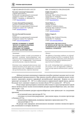 ПРОБЛЕМЫ НЕДРОПОЛЬЗОВАНИЯ №2, 2016 г.
93С е т е в о е п е р и о д и ч е с к о е н а у ч н о е и з д а н и е
УДК 622.684:629.353:629.11.012.55 DOI: 10.18454/2313-1586.2016.02.093
Кульпин Александр Геннадьевич
старший преподаватель,
Кузбасский государственный технический
университет имени Т.Ф. Горбачева,
650028, г. Кемерово, ул. Весенняя, 28
e-mail: kag.ea@mail.ru
Стенин Дмитрий Владимирович
кандидат технических наук, доцент,
Кузбасский государственный технический
университет имени Т.Ф. Горбачева
e-mail: stenindv@mail.ru
Култаев Евгений Евгеньевич
студент,
Кузбасский государственный технический
университет имени Т.Ф. Горбачева
e-mail: wow-wows@yandex.ru
ОЦЕНКА ВЛИЯНИЯ УСЛОВИЙ
ЭКСПЛУАТАЦИИ КАРЬЕРНЫХ
АВТОСАМОСВАЛОВ НА
ТЕПЛОВОЕ СОСТОЯНИЕ
КРУПНОГАБАРИТНЫХ ШИН
Kulpin Alexander G.
Senior lecturer,
Kuzbassky State Technical University
named after T.F. Gorbachev,
650028, Kemerovo, 28 Vesennyaya st.
e-mail: kag.ea@mail.ru
Stenin Dmitry V.
assistant professor,
candidate of technical sciences.,
Kuzbassky State Technical University
named after T.F. Gorbachev
e-mail: stenindv@mail.ru
Kultaev Eugene E.
student,
Kuzbassky State Technical University
named after T.F. Gorbachev
e-mail: wow-wows@yandex.ru
ESTIMATION THE INFLUENCE
OF MINING DUMP TRUCKS OPERATING
CONDITIONS ON LARGE-SIZED TIRES
THERMAL CONDITION
Аннотация:
Рассмотрено влияние условий эксплуатации на
тепловое состояние крупногабаритных шин.
Получена зависимость температуры шины и ее
ходимости от коэффициента использования
грузоподъемности, скорости движения.
Ключевые слова: карьерный автосамосвал, пнев-
матическая шина, ресурс шины, износ, темпера-
турный режим шин, коэффициент использова-
ния грузоподъемности, скорость движения
Abstract:
The Influence of operating conditions on a thermal
condition of large-sized tires is considered. The de-
pendence of the tire temperature and its divergence
from load-carrying capacity utilization factor,
speed of travel is obtained.
Key words: mining dump truck, a pneumatic tire,
tire resource, wear, tire temperature conditions,
load-carrying capacity utilization factor, speed of
travel
Добыча полезных ископаемых открытым способом занимает ведущее место в гор-
нодобывающей промышленности. При данном способе добычи основным видом техни-
ческого транспорта является карьерный автомобильный транспорт. Затраты на авто-
транспорт составляют 50 – 60 % от себестоимости перевезенной горной массы, причем
большую часть занимают затраты на топливо (более 50 %) и шины (25 – 30 %) [1].
В настоящее время резервом снижения себестоимости транспортирования горной
массы является более полное использование ресурса крупногабаритных шин, как пока-
зано на рис. 1 [2].
Недоиспользование ресурса крупногабаритных шин происходит по следующим
причинам:
– естественный износ протектора (81 %);
– тепловые и усталостные разрушения – расслоение корда, отслоение протектора
и боковин (15 %);
– механические повреждения, вызванные порезами и проколами шин (3 %);
– заводской брак (1 %).
На ресурс шин карьерных автосамосвалов оказывает влияние множество факто-
ров, основными из которых являются:
 