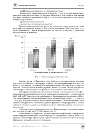 ПРОБЛЕМЫ НЕДРОПОЛЬЗОВАНИЯ №2, 2016 г.
94С е т е в о е п е р и о д и ч е с к о е н а у ч н о е и з д а н и е
– коэффициент использования грузоподъемности (γгр);
– средняя эксплуатационная скорость движения (Vсэ), т. е. средняя скорость авто-
самосвала за время нахождения его на линии. При расчете этой скорости учитывалось
все время пребывания автомобиля в наряде, а также затраты времени на простои под
погрузкой и разгрузкой;
– продольный уклон дороги (i);
– температура окружающего воздуха (tос).
Вышеперечисленные факторы влияют на тепловое состояние шины и тем самым
на ее работоспособность и ходимость. При температурах свыше 110ºС происходит ухуд-
шение механических свойств материала шины, что снижает ее надежность, уменьшает
износостойкость и прочность.
Рис. 1 – Ходимость крупногабаритных шин
Повлиять на все эти факторы не представляется возможным, так как изменение
продольного профиля дороги возможно только на этапе формирования карьера, а на тем-
пературу окружающей среды вообще нельзя никак повлиять. Поэтому остается всего два
фактора, с помощью которых можно управлять ходимостью шин: средняя эксплуатаци-
онная скорость автосамосвала и коэффициент использования грузоподъемности.
Для определения рациональных значений средней скорости движения и коэффи-
циента использования грузоподъемности экспериментальным путем в условиях филиала
ОАО «УК «КРУ «Кедровский угольный разрез» были проведены исследования. Объек-
том при этом являлся температурный режим шин автосамосвалов БелАЗ-75131 и БелАЗ-
75136 грузоподъемностью 130 т. Исследования выполнялись с помощью универсальной
системы температурного мониторинга, которая фиксирует температуру шины в течение
заданного времени, и далее полученная информация обрабатывается на персональном
компьютере.
Изменение температурного состояния шин фиксировалось с помощью специаль-
ных датчиков «Термохрон DS1921G iButton» (рис. 2).
Термохрон DS1921G iButton – мощная самостоятельная система, которая выпол-
няет измерения температуры и сохраняет результат в защищенной области памяти. Ре-
гистрация температуры производится с установленной пользователем частотой в виде
абсолютных значений и в форме гистограммы.
56,4
76,7 78,8
75
110 110
0
20
40
60
80
100
120
Белшина Michelin Bridgestone
Пробег, тыс. км
средний пробег нормативный пробег
 