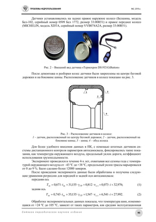 ПРОБЛЕМЫ НЕДРОПОЛЬЗОВАНИЯ №2, 2016 г.
95С е т е в о е п е р и о д и ч е с к о е н а у ч н о е и з д а н и е
Датчики устанавливались на заднее правое наружное колесо (Белшина, модель
Бел-102, серийный номер 0509 Бел 1772, размер 33.00R51) и правое переднее колесо
(MICHELIN, модель XDTA, серийный номер VVB074A2A, размер 33.00R51).
Рис. 2 – Внешний вид датчика «Термохрон DS1921GiButton»
После демонтажа и разборки колес датчики были закреплены на центре беговой
дорожки и на боковине шины. Расположение датчиков в колесе показано на рис. 3.
Рис. 3 – Расположение датчиков в колесе:
1 – датчик, расположенный по центру беговой дорожки; 2 – датчик, расположенный на
боковине шины; 3 – шина; 4 – обод колеса
Для более удобного внесения данных в ПК, с помощью штатных датчиков си-
стемы дистанционного контроля параметров автосамосвала, фиксировались такие пока-
зания, как температура окружающего воздуха, продольный уклон дороги, коэффициент
использования грузоподъемности.
Эксперимент проводился в течение 4-х лет, охватывая все сезоны года с темпера-
турой окружающего воздуха от –43 о
С до +38 о
С, продольный уклон трассы варьировался
от 0 до 9 %. Было сделано более 12000 замеров.
После проведения эксперимента данные были обработаны и получены следую-
щие уравнения регрессии для передней и задней оси автосамосвала:
передняя ось
;976,32073,0812,0155,31671,0 с.эГРосш  itТ (1)
задняя ось
.992,27541,6547,1135,35743,0 с.эГРосш  itТ (2)
Обработка экспериментальных данных показала, что температура шин, изменяю-
щаяся от +24 о
С до 105 о
С, зависит от таких параметров, как средняя эксплуатационная
 