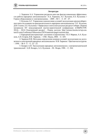 ПРОБЛЕМЫ НЕДРОПОЛЬЗОВАНИЯ №2, 2016 г.
97С е т е в о е п е р и о д и ч е с к о е н а у ч н о е и з д а н и е
Литература
1. Хорешок А.А. Управление ресурсом шин как фактор повышения эффективно-
сти работы карьерных автосамосвалов / А.А. Хорешок, А.Г. Кульпин, Е.Е. Кульпина //
Горное оборудование и электромеханика. – 2009. - № 5. – С. 45 – 47.
2. Кульпин А.Г. Управление показателями условий эксплуатации крупногабарит-
ных шин и их влияние на производительность карьерных автосамосвалов / А.Г. Кульпин,
Д.В. Стенин, Е.Е. Кульпина // Природные и интеллектуальные ресурсы Сибири: сборник
материалов XV международной научно-практической конференции «СИБРЕСУРС
2014» - 2014 [Электронный ресурс] – Режим доступа: http://science.kuzstu.ru/wp-con-
tent/Events/Conference/Sibresource/2014/materials/pages/sections.htm
3. Карьерный автотранспорт: состояние и перспективы / П.Л. Мариев, А.А. Куле-
шов, А.Н. Егоров, И.В. Зырянов. - СПб.: Наука, 2004. – С. 429.
4. Зырянов Н.В. Методика определения влияния условий эксплуатации на долго-
вечность конструкций карьерных автосамосвалов / Н.В. Зырянов // Цветная металлургия.
– 1994. – № 4 - 5. – С. 22 - 23.
5. Казарез А.И. Эксплуатация карьерных автосамосвалов с электромеханической
трансмиссией / А.И. Казарез, А.А. Кулешов. - М.: Недра, 1988. – С. 264.
 