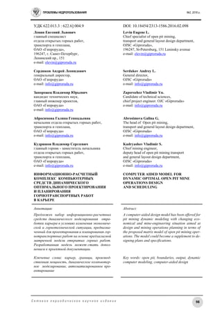 ПРОБЛЕМЫ НЕДРОПОЛЬЗОВАНИЯ №2, 2016 г.
98С е т е в о е п е р и о д и ч е с к о е н а у ч н о е и з д а н и е
УДК 622.013.3 : 622.6]:004.9 DOI: 10.18454/2313-1586.2016.02.098
Левин Евгений Львович
главный специалист
отдела открытых горных работ,
транспорта и генплана,
ОАО «Гипроруда»,
196247, г. Санкт-Петербург,
Ленинский пр., 151
e-mail: elevin@giproruda.ru
Сердюков Андрей Леонидович
генеральный директор,
ОАО «Гипроруда»
e-mail: info@giproruda.ru
Запорожец Владимир Юрьевич
кандидат технических наук,
главный инженер проектов,
ОАО «Гипроруда»
e-mail: info@giproruda.ru
Абросимова Галина Геннадьевна
начальник отдела открытых горных работ,
транспорта и генплана,
ОАО «Гипроруда»
e-mail: info@giproruda.ru
Кудряшов Владимир Сергеевич
главный горняк - заместитель начальника
отдела открытых горных работ,
транспорта и генплана,
ОАО «Гипроруда»
e-mail: info@giproruda.ru
ИНФОРМАЦИОННО-РАСЧЕТНЫЙ
КОМПЛЕКС КОМПЬЮТЕРНЫХ
СРЕДСТВ ДИНАМИЧЕСКОГО
ОПТИМАЛЬНОГО ПРОЕКТИРОВАНИЯ
И ПЛАНИРОВАНИЯ
ГОРНОТРАНСПОРТНЫХ РАБОТ
В КАРЬЕРЕ
Levin Eugene L.
Chief specialist of open pit mining,
transport and general layout design department,
OJSC «Giproruda»,
196247, St-Petersburg, 151 Leninsky avenue
e-mail: elevin@giproruda.ru
Serdukov Andrey L.
General director,
OJSC «Giproruda»
e-mail: info@giproruda.ru
Zaporozhez Vladimir Yu.
Candidate of technical sciences,
chief project engineer. OJC «Giproruda»
e-mail: info@giproruda.ru
Abrosimova Galina G.
The head of Open pit mining,
transport and general layout design department,
OJSC «Giproruda»
e-mail: info@giproruda.ru
Kudryashov Vladimir S.
Chief mining engineer,
deputy head of open pit mining transport
and general layout design department,
OJSC «Giproruda»
e-mail: info@giproruda.ru
COMPUTER AIDED MODEL FOR
DYNAMIC OPTIMAL OPEN PIT MINE
OPERATIONS DESIGN
AND SCHEDULING
Аннотация:
Предложен набор информационно-расчетных
средств динамического моделирования отра-
ботки карьера в условиях изменения экономиче-
ской и горнотехнической ситуации, предназна-
ченный для проектирования и планирования гор-
нотранспортных работ на основе предлагаемой
матричной модели открытых горных работ.
Разработанная модель может стать допол-
нением к проектной документации.
Ключевые слова: карьер, границы, производ-
ственная мощность, динамическое компьютер-
ное моделирование, автоматизированное про-
ектирование
Abstract:
A computer-aided design model has been offered for
pit mining dynamic modeling with changing eco-
nomical and mine-engineering situation aimed at
design and mining operations planning in terms of
the proposed matrix model of open pit mining oper-
ations. The model could become a supplement to de-
signing plans and specifications.
Key words: open pit, boundaries, output, dynamic
computer modeling, computer-aided design
 