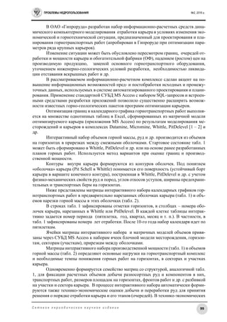 ПРОБЛЕМЫ НЕДРОПОЛЬЗОВАНИЯ №2, 2016 г.
99С е т е в о е п е р и о д и ч е с к о е н а у ч н о е и з д а н и е
В ОАО «Гипроруда» разработан набор информационно-расчетных средств дина-
мического компьютерного моделирования отработки карьера в условиях изменения эко-
номической и горнотехнической ситуации, предназначенный для проектирования и пла-
нирования горнотранспортных работ (апробирован в Гипроруде при оптимизации пара-
метров ряда крупных карьеров).
Изменение ситуации может быть обусловлено пересмотром границ, очередей от-
работки и мощности карьера и обогатительной фабрики (ОФ), падением (ростом) цен на
производимую продукцию, заменой основного горнотранспортного оборудования,
уточнением инженерно-геологических условий разработки, необходимостью ликвида-
ции отставания вскрышных работ и др.
В рассматриваемом информационно-расчетном комплексе сделан акцент на по-
вышение информационных возможностей пред- и постобработки исходных и промежу-
точных данных, используемых в системе автоматизированного проектирования и плани-
рования. Применение стандартной СУБД MS Access с набором SQL-запросов и встроен-
ными средствами разработки приложений позволило существенно расширить возмож-
ности известных горно-геологических пакетов программ оптимизации карьеров.
Оптимизация границ и календарного графика горнотранспортных работ выполня-
ется на множестве однотипных таблиц в Excel, сформированных из матричной модели
оптимизируемого карьера (приложения MS Access) по результатам моделирования ме-
сторождений и карьеров в комплексах Datamine, Micromine, Whittle, PitDelevel [1 – 2] и
др.
Интерактивный набор объемов горной массы, руд и др. производится из объемов
на горизонтах в прирезках между смежными оболочками. Стартовое состояние табл. 1
может быть сформировано в Whittle, PitDelevel и др. или на основе ранее разработанных
планов горных работ. Используется метод вариантов при оценке границ и производ-
ственной мощности.
Контуры внутри карьера формируются из контуров оболочек. Под понятием
«оболочка» карьера (Pit Schell в Whittle) понимается его поверхность (устойчивый борт
карьера в варианте конечного контура), построенная в Whittle, PitDelevel и др. с учетом
физико-механических свойств руд и пород, углов откосов уступов, ширины предохрани-
тельных и транспортных берм на горизонтах.
Ниже представлены матрицы интерактивного набора календарных графиков гор-
нотранспортных работ в предварительно нарезанных оболочках карьера (табл. 1) и объ-
емов нарезки горной массы в этих оболочках (табл. 2).
В строках табл. 1 зафиксированы отметки горизонтов, в столбцах – номера обо-
лочек карьера, нарезанных в Whittle или PitDelevel. В каждой клетке таблицы интерак-
тивно задается номер периода (пятилетка, год, квартал, месяц и т. п.). В частности, в
табл. 1 зафиксированы номера лет отработки. После 10-го года набор календаря идет по
пятилеткам.
Ячейки матрицы интерактивного набора и матричных моделей объемов привя-
заны через СУБД MS Access к наборам ячеек блочной модели месторождения, горизон-
там, секторам (участкам), прирезкам между оболочками.
Матрицы интерактивного набора производственной мощности (табл. 1) и объемов
горной массы (табл. 2) определяют основные нагрузки на горнотранспортный комплекс
и необходимые темпы понижения горных работ на горизонтах, в секторах и участках
карьера.
Одновременно формируется семейство матриц со структурой, аналогичной табл.
1, для фиксации расчетных объемов добычи разносортных руд и компонентов в них,
транспортных работ, размеров площадок на горизонтах, фронтов работ и др. с разбивкой
на участки и сектора карьера. В процессе интерактивного набора автоматически форми-
руются также технико-экономические оценки добычи и переработки руд для принятия
решения о порядке отработки карьера и его этапов (очередей). В технико-экономических
 