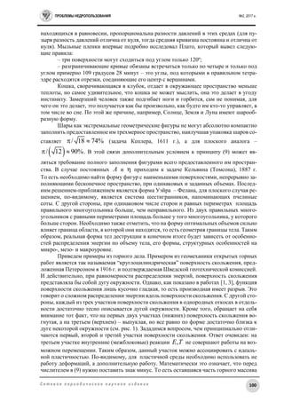 ПРОБЛЕМЫ НЕДРОПОЛЬЗОВАНИЯ №2, 2017 г.
100С е т е в о е п е р и о д и ч е с к о е н а у ч н о е и з д а н и е
находящихся в равновесии, пропорциональна разности давлений в этих средах (для пу-
зыря разность давлений отлична от нуля, тогда средняя кривизна постоянна и отлична от
нуля). Мыльные пленки впервые подробно исследовал Плато, который вывел следую-
щие правила:
– три поверхности могут сходиться под углом только 120º;
– разграничивающие кривые обязаны встречаться только по четыре и только под
углом примерно 109 градусов 28 минут – это углы, под которыми в правильном тетра-
эдре расходятся отрезки, соединяющие его центр с вершинами.
Кошка, сворачивающаяся в клубок, отдает в окружающее пространство меньше
теплоты, но самое удивительное, что кошка не может мыслить, она это делает в угоду
инстинкту. Замерзший человек также подгибает ноги и горбится, сам не понимая, для
чего он это делает, это получается как бы произвольно, как будто им кто-то управляет, в
том числе во сне. По этой же причине, например, Солнце, Земля и Луна имеют шарооб-
разную форму.
Шары как экстремальные геометрические фигуры не могут абсолютно компактно
заполнить предоставленное им трехмерное пространство, наилучшая упаковка шаров со-
ставляет / 18 74%  (задача Кеплера, 1611 г.), а для плоского аналога –
 / 12 90%  . В этой связи дополнительным условием к принципу (9) может яв-
ляться требование полного заполнения фигурами всего предоставленного им простран-
ства. В случае постоянных A и  приходим к задаче Кельвина (Томсона), 1887 г.
То есть необходимо найти форму фигур с наименьшими поверхностями, непрерывно за-
полняющими бесконечное пространство, при одинаковых и заданных объемах. Послед-
ним решением-приближением является форма Уэйра – Фелана, для плоского случая ре-
шением, по-видимому, является система шестигранников, напоминающих пчелиные
соты. С другой стороны, при одинаковом числе сторон и равных периметрах площадь
правильного многоугольника больше, чем неправильного. Из двух правильных много-
угольников с равными периметрами площадь больше у того многоугольника, у которого
больше сторон. Необходимо также отметить, что на форму оптимальных объемов сильно
влияет граница области, в которой они находятся, то есть геометрия границы тела. Таким
образом, реальная форма тел деструкции в конечном итоге будет зависеть от особенно-
стей распределения энергии по объему тела, его формы, структурных особенностей на
микро-, мезо- и макроуровне.
Приведем примеры из горного дела. Примером из геомеханики открытых горных
работ является так называемая “круглоцилиндрическая” поверхность скольжения, пред-
ложенная Петерсоном в 1916 г. и подтверждаемая Шведской геотехнической комиссией.
И действительно, при равномерности распределения энергий, поверхность скольжения
представляла бы собой дугу окружности. Однако, как показано в работах [1, 3], функция
поверхности скольжения лишь кусочно гладкая, то есть производная имеет разрыв. Это
говорит о сложном распределении энергии вдоль поверхности скольжения. С другой сто-
роны, каждый из трех участков поверхности скольжения в однородных откосах в отдель-
ности достаточно тесно описывается дугой окружности. Кроме того, обращает на себя
внимание тот факт, что на первых двух участках (нижних) поверхность скольжения во-
гнутая, а на третьем (верхнем) – выпуклая, но все равно по форме достаточно близка к
дуге некоторой окружности (см. рис. 1). Зададимся вопросом, чем принципиально отли-
чаются первый, второй и третий участки поверхности скольжения. Ответ очевиден: на
третьем участке внутренние (межблоковые) реакции ,E T не совершают работы на воз-
можном перемещении. Таким образом, данный участок можно ассоциировать с идеаль-
ной пластичностью. По-видимому, для пластичной среды необходимо использовать не
работу деформаций, а дополнительную работу. Математически это означает, что перед
числителем в (9) нужно поставить знак минус. То есть оставшаяся часть горного массива
 