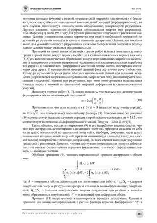 ПРОБЛЕМЫ НЕДРОПОЛЬЗОВАНИЯ №2, 2017 г.
101С е т е в о е п е р и о д и ч е с к о е н а у ч н о е и з д а н и е
экономит площади (объемы) с низкой потенциальной энергией (пластичные) и отбрасы-
вает, не скупясь, объемы с повышенной потенциальной энергией (перенапряженные), во
всех случаях минимизируя площадь вновь образованных поверхностей разрушения.
Другими словами, экономится суммарная потенциальная энергия при разрушении.
Е.М. Морозов [7] еще в 1961 году для условия равномерного двухосного растяжения вы-
двигал условие минимизации длины периметра при охвате наибольшей возможной по
условиям разрушения площади в качестве принципа деструкции. Однако, как показано
выше, для условий сдвигового разрушения и сложного распределения энергии по объему
данное условие может оказаться несостоятельным.
Примером из геомеханики подземных горных работ является зональная дезинте-
грация горных пород вокруг горных выработок в сильнонапряженных горных массивах
[8]. Суть явления заключается в образовании вокруг горизонтальных выработок несколь-
ких (в зависимости от уровня напряжений) кольцевых или квазипараллельных выработке
зон упругих и пластических (разрушения) состояний горных пород, поочередно сменя-
ющих друг друга. С вариационных позиций данный факт достаточно просто объясним.
Кольцо разрушенных горных пород обладает минимальной длиной при заданной мощ-
ности (определяется напряженным состоянием), посредством чего минимизируется дис-
сипация (рассеяние) энергии при разрушении, при этом оконтуривается максимальная
площадь пород с высокой потенциальной энергией деформации (сильнонапряженные
участки).
Используя теорию работ [1, 3], можно показать, что радиусы зон дезинтеграции
формируются согласно некоторой постоянной:
2sin
4 2
m
  
  
 
. (10)
Примечательно, что если положить в (10) 0  (идеально пластичные породы),
то 2m  , что соответствует масштабному фактору [8]. Максимальное же значение
(10) соответствует идеально хрупким породам и приближенно составляет 1,85m  , что
соответствует постоянной модифицированного закона Тициуса – Боде (1,89) [9].
Таким образом, исходя из выражения (9) и его подробного анализа следует, что
тело при деструкции, дезинтеграции (диссипации энергии), стремится отделить от себя
части тела с повышенной потенциальной энергией и, наоборот, сохранить части тела с
пониженной потенциальной энергией, при этом минимизируя площадь (длину для плос-
кой задачи) поверхности отделения (деструкции). Во всех случаях выполняется условие
предельного равновесия. Заметим, что при деструкции потенциальная энергия деформа-
ции тела отсекается некоторыми порциями (отделяемые тела имеют определенные раз-
меры) – квантами энергии.
Обобщая уравнение (9), запишем вариационный принцип деструкции в общем
виде:
 
   
, ,
extr
2 , , 2 , ,
V
S S
A x y z dV
x y z dS x y z dS
 
   

  

 
, (11)
где A − потенциал работы деформации или дополнительная работа; ; S  − удельная
поверхностная энергия разрушения при срезе и площадь вновь образованных поверхно-
стей; ; S  − удельная поверхностная энергия разрушения при разрыве и площадь
вновь образованных поверхностей; V − отделяемый при деструкции объем.
Принцип (11) подразумевает стационарность процесса деструкции. Однако в
принципе его можно модифицировать с учетом фактора времени. Коэффициент “2” в
 