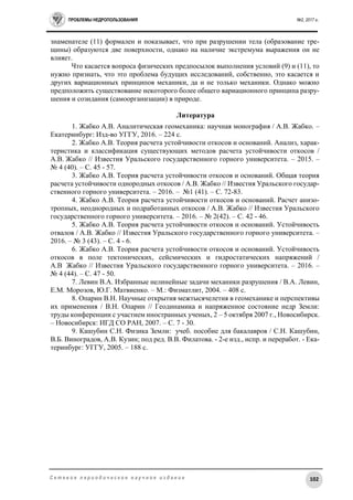 ПРОБЛЕМЫ НЕДРОПОЛЬЗОВАНИЯ №2, 2017 г.
102С е т е в о е п е р и о д и ч е с к о е н а у ч н о е и з д а н и е
знаменателе (11) формален и показывает, что при разрушении тела (образование тре-
щины) образуются две поверхности, однако на наличие экстремума выражения он не
влияет.
Что касается вопроса физических предпосылок выполнения условий (9) и (11), то
нужно признать, что это проблема будущих исследований, собственно, это касается и
других вариационных принципов механики, да и не только механики. Однако можно
предположить существование некоторого более общего вариационного принципа разру-
шения и созидания (самоорганизации) в природе.
Литература
1. Жабко А.В. Аналитическая геомеханика: научная монография / А.В. Жабко. –
Екатеринбург: Изд-во УГГУ, 2016. – 224 с.
2. Жабко А.В. Теория расчета устойчивости откосов и оснований. Анализ, харак-
теристика и классификация существующих методов расчета устойчивости откосов /
А.В. Жабко // Известия Уральского государственного горного университета. – 2015. –
№ 4 (40). – С. 45 - 57.
3. Жабко А.В. Теория расчета устойчивости откосов и оснований. Общая теория
расчета устойчивости однородных откосов / А.В. Жабко // Известия Уральского государ-
ственного горного университета. – 2016. – №1 (41). – С. 72-83.
4. Жабко А.В. Теория расчета устойчивости откосов и оснований. Расчет анизо-
тропных, неоднородных и подработанных откосов / А.В. Жабко // Известия Уральского
государственного горного университета. – 2016. – № 2(42). – С. 42 - 46.
5. Жабко А.В. Теория расчета устойчивости откосов и оснований. Устойчивость
отвалов / А.В. Жабко // Известия Уральского государственного горного университета. –
2016. – № 3 (43). – С. 4 - 6.
6. Жабко А.В. Теория расчета устойчивости откосов и оснований. Устойчивость
откосов в поле тектонических, сейсмических и гидростатических напряжений /
А.В Жабко // Известия Уральского государственного горного университета. – 2016. –
№ 4 (44). – С. 47 - 50.
7. Левин В.А. Избранные нелинейные задачи механики разрушения / В.А. Левин,
Е.М. Морозов, Ю.Г. Матвиенко. – М.: Физматлит, 2004. – 408 с.
8. Опарин В.Н. Научные открытия межтысячелетия в геомеханике и перспективы
их применения / В.Н. Опарин // Геодинамика и напряженное состояние недр Земли:
труды конференции с участием иностранных ученых, 2 – 5 октября 2007 г., Новосибирск.
– Новосибирск: ИГД СО РАН, 2007. – С. 7 - 30.
9. Кашубин С.Н. Физика Земли: учеб. пособие для бакалавров / С.Н. Кашубин,
В.Б. Виноградов, А.В. Кузин; под ред. В.В. Филатова. - 2-е изд., испр. и переработ. - Ека-
теринбург: УГГУ, 2005. – 188 с.
 