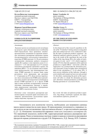 ПРОБЛЕМЫ НЕДРОПОЛЬЗОВАНИЯ №2, 2017 г.
103С е т е в о е п е р и о д и ч е с к о е н а у ч н о е и з д а н и е
УДК 622.235.213.42 DOI: 10.18454/2313-1586.2017.02.103
Кутуев Вячеслав Александрович
младший научный сотрудник,
Институт горного дела УрО РАН,
620075 г. Екатеринбург,
ул. Мамина-Сибиряка, 58
e-mail: kutuev88@gmail.com
Жариков Сергей Николаевич
кандидат технических наук,
старший научный сотрудник,
Институт горного дела УрО РАН
e-mail: 333vista@mail.ru
О ПОКАЗАТЕЛЕ РАСШИРЕНИЯ
ПРОДУКТОВ ВЗРЫВА
Kutuev Vyacheslav Al.
junior researcher,
The Institute of Mining UB RAS,
620075, Yekaterinburg,
58, Mamin-Sibiryak st.
e-mail: kutuev88@gmail.com
Zharikov Sergey N.
candidate of technical sciences,
senior researcher,
The Institute of Mining UB RAS
e-mail: 333vista@mail.ru
ON THE INDEX OF EXPLOSION
PRODUCTS EXPANSION
Аннотация:
В рамках научно-исследовательской экспедиции
на полигоне горно-обогатительного комбината
ОАО «Ураласбест» были проведены опытно-
промышленные испытания на предмет выявле-
ния показателя расширения продуктов взрыва
для промышленного эмульсионного взрывчатого
вещества (ПЭВВ) порэмит 1А. По результатам
эксперимента отношение радиуса кольцевого
заряда (R) к радиусу зоны взрывных газов (r) со-
ставило k = 2,33, что примерно на 22 % меньше
показателя расширения продуктов взрыва для
штатных ВВ (k = 3); на основании этого выдви-
нуто предположение, что детонационное дав-
ление ПЭВВ порэмит 1А может быть выше
расчетного (если принимать при расчетах
k = 3) примерно на 20 %. Более точное определе-
ние этого показателя для ПЭВВ путем проведе-
ния серии опытно-промышленных испытаний не
только ПЭВВ порэмит 1А, но и других ПЭВВ
(при условии чистоты эксперимента), позволит
уточнять детонационное давление и опреде-
лять рациональные параметры буровзрывных
работ (БВР) в выемочных блоках.
Ключевые слова: показатель расширения про-
дуктов взрыва, кольцевой заряд, показатель изо-
энтропы, промышленные эмульсионные взрыв-
чатые вещества, порэмит 1А
Abstract:
In the framework of the research expedition in the
site of the "Uralasbest" mining and processing plant
pilot and commercial tests were conducted to iden-
tify the index of explosion products expansion for
industrial emulsion explosive poremit 1A. Accord-
ing to the results of the experiment the ratio of the
radius of the ring charge (R) to the radius of explo-
sive gases (r) zone was k = 2,33, which is approxi-
mately 22% less than the expansion of the explosion
products to a regular BB (k = 3).In terms of this the
supposition was assumed that the detonation pres-
sure of poremit 1A may be higher than calculated (if
taken in the calculations k = 3) by about 20%. A
more precise definition of this indicator, through a
series of pilot and commercial tests not only poremit
1A, but others, maintaining the purity of the experi-
ment will allow to clarify the detonation pressure
and determine rational parameters of drilling and
blasting operations in excavation blocks.
Key words: the index of explosion products expan-
sion, ring charge, isoentropic exponent, the indus-
trial emulsion explosives, poremit 1A
Теплоемкость есть количество теплоты, необходимое для нагревания единицы
массы данного вещества на один градус. В термодинамике теплоемкость у взрывных га-
зов делится на две составляющие: при постоянном объеме Cv и при постоянном давлении
Cp [1 - 2]. Отношение теплоемкостей взрывных газов есть показатель изоэнтропы (k).
Это важнейший показатель свойств ВВ, характеризующий процессы расширения про-
дуктов взрыва. Ранее установленные научные теории и выводы о показателе расширения
продуктов взрыва упоминаются в трудах Г.И. Покровского, Л.Д. Ландау, К.П. Станюко-

Исследования выполнены в рамках Госзадания 007-01398-17-00, а также при дополнительном привле-
чении хоздоговорных средств и финансирования по конкурсному проекту № 15-11-57
 